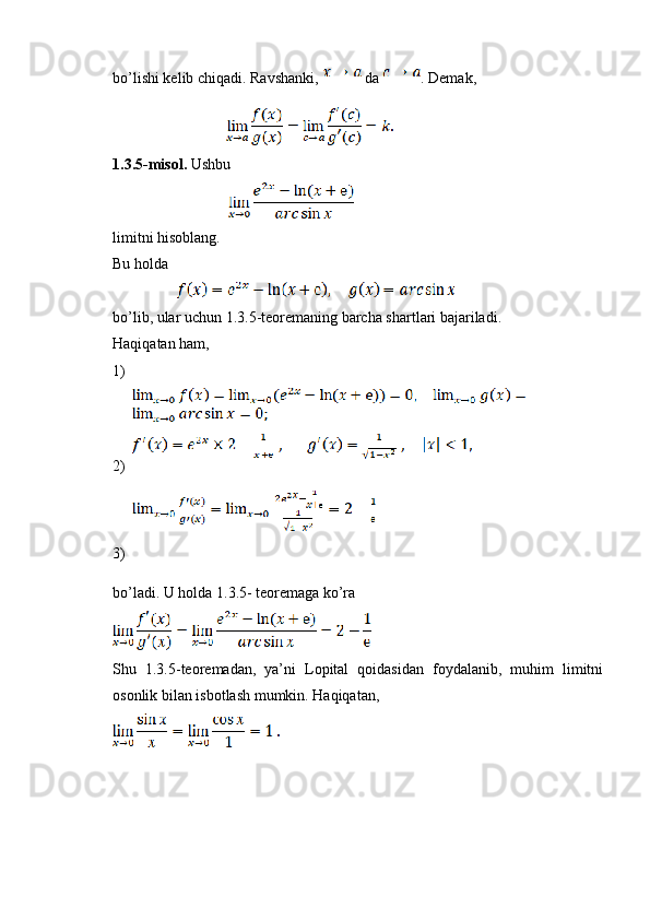 bo’lishi kelib chiqadi. Ravshanki,   da  . Demak,
                                          
1.3.5-misol.  Ushbu
                                           
limitni hisoblang.
Bu holda
                        
bo’lib, ular uchun 1.3.5-teoremaning barcha shartlari bajariladi.
Haqiqatan ham,
1)
2)
3)
bo’ladi. U holda 1.3.5- teoremaga ko’ra
Shu   1.3.5-teoremadan,   ya’ni   Lopital   qoidasidan   foydalanib,   muhim   limitni
osonlik bilan isbotlash mumkin. Haqiqatan,