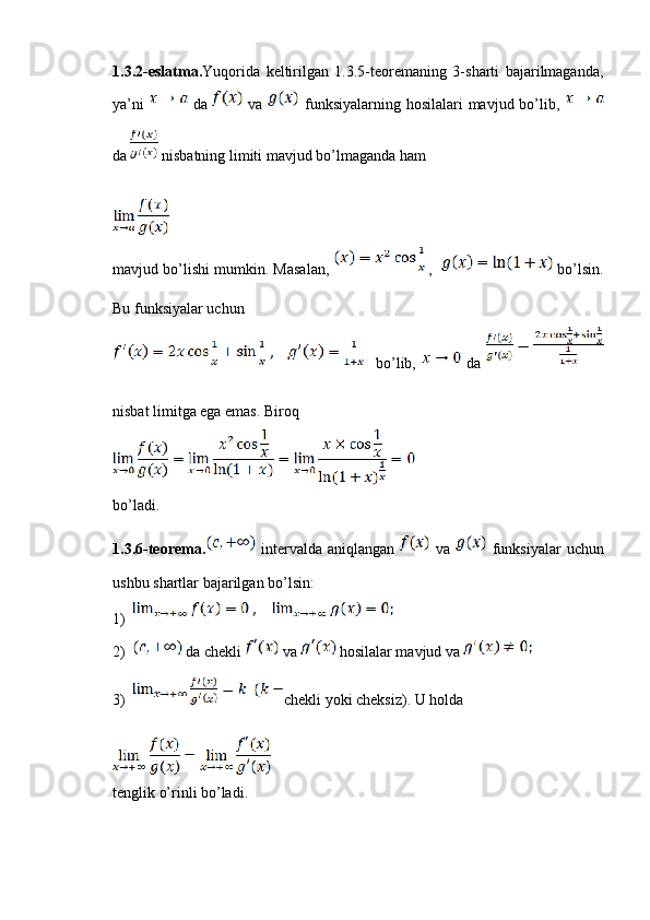 1.3.2-eslatma. Yuqorida   keltirilgan   1.3.5-teoremaning   3-sharti   bajarilmaganda,
ya’ni     da     va     funksiyalarning hosilalari mavjud bo’lib,  
da   nisbatning limiti mavjud bo’lmaganda ham
mavjud bo’lishi mumkin. Masalan,    ,     bo’lsin.
Bu funksiyalar uchun
    bo’lib,     da  
nisbat limitga ega emas. Biroq
bo’ladi.
1.3.6-teorema.   intervalda  aniqlangan     va     funksiyalar   uchun
ushbu shartlar bajarilgan bo’lsin:
1)
2)  da chekli   va   hosilalar mavjud va 
3) chekli yoki cheksiz). U holda
tenglik o’rinli bo’ladi.