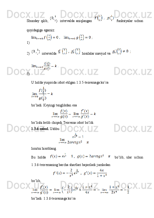 Shunday   qilib,   )     intervalda   aniqlangan         funksiyalar   uchun
quyidagiga egamiz:
1)
2)   intervalda     hosilalar mavjud va  
3)
U holda yuqorida isbot etilgan 1.3.5-teoremaga ko’ra
bo’ladi. Keyingi tenglikdan esa
                          
bo’lishi kelib chiqadi.Teorema isbot bo’ldi.
1.3.6-misol.  Ushbu
                                   
limitni hisoblang.
Bu   holda         bo’lib,   ular   uchun
1.3.6-teoremaning barcha shartlari bajariladi jumladan
                            
bo’lib,
bo’ladi. 1.3.6-teoremaga ko’ra 