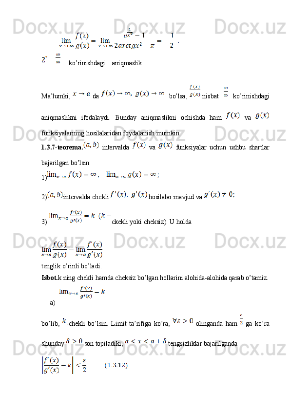 .          ko’rinishdagi    aniqmaslik.
Ma’lumki,     da       bo’lsa,     nisbat         ko’rinishdagi
aniqmaslikni   ifodalaydi.   Bunday   aniqmaslikni   ochishda   ham     va  
funksiyalarning hosilalaridan foydalanish mumkin.
1.3.7-teorema.   intervalda     va     funksiyalar   uchun   ushbu   shartlar
bajarilgan bo’lsin:
1)
2) intervalda chekli   hosilalar mavjud va 
3)  ckekli yoki cheksiz). U holda 
tenglik o’rinli bo’ladi.
Isbot. k ning chekli hamda cheksiz bo’lgan hollarini alohida-alohida qarab o’tamiz.
a)
bo’lib,   -chekli   bo’lsin.   Limit   ta’rifiga   ko’ra,     olinganda   ham     ga   ko’ra
shunday   son topiladiki,   tengsizliklar bajarilganda