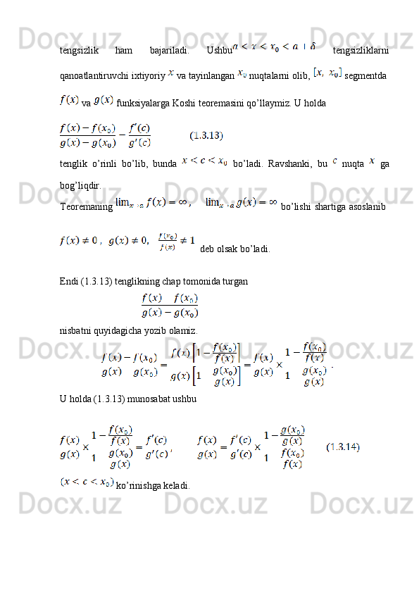 tengsizlik   ham   bajariladi.   Ushbu   tengsizliklarni
qanoatlantiruvchi ixtiyoriy   va tayinlangan   nuqtalarni olib,   segmentda 
 va   funksiyalarga Koshi teoremasini qo’llaymiz. U holda
tenglik   o’rinli   bo’lib,   bunda     bo’ladi.   Ravshanki,   bu     nuqta     ga
bog’liqdir.
Teoremaning     bo’lishi  shartiga asoslanib  
  deb olsak bo’ladi.
Endi (1.3.13) tenglikning chap tomonida turgan
                                               
nisbatni quyidagicha yozib olamiz.
                        
U holda (1.3.13) munosabat ushbu
 ko’rinishga keladi.