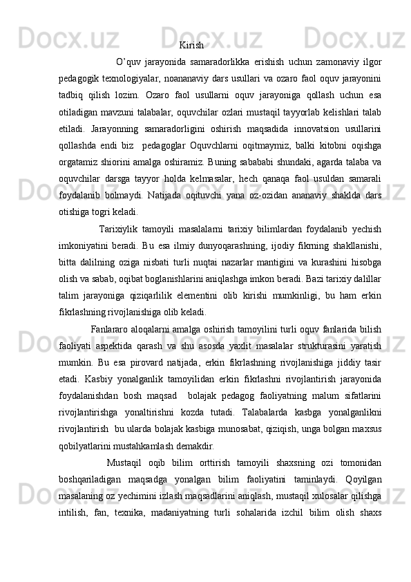                                                    Kirish
                          O’quv   jarayonida   samaradorlikka   erishish   uchun   zamonaviy   ilgor
pedagogik texnologiyalar, noananaviy dars usullari  va  ozaro faol  oquv jarayonini
tadbiq   qilish   lozim.   Ozaro   faol   usullarni   oquv   jarayoniga   qollash   uchun   esa
otiladigan mavzuni   talabalar, oquvchilar   ozlari   mustaqil   tayyorlab  kelishlari   talab
etiladi.   Jarayonning   samaradorligini   oshirish   maqsadida   innovatsion   usullarini
qollashda   endi   biz     pedagoglar   Oquvchlarni   oqitmaymiz,   balki   kitobni   oqishga
orgatamiz shiorini amalga oshiramiz. Buning sabababi  shundaki, agarda talaba va
oquvchilar   darsga   tayyor   holda   kelmasalar,   hech   qanaqa   faol   usuldan   samarali
foydalanib   bolmaydi.   Natijada   oqituvchi   yana   oz-ozidan   ananaviy   shaklda   dars
otishiga togri keladi. 
                  Tarixiylik   tamoyili   masalalarni   tarixiy   bilimlardan   foydalanib   yechish
imkoniyatini   beradi.   Bu   esa   ilmiy   dunyoqarashning,   ijodiy   fikrning   shakllanishi,
bitta   dalilning   oziga   nisbati   turli   nuqtai   nazarlar   mantigini   va   kurashini   hisobga
olish va sabab, oqibat boglanishlarini aniqlashga imkon beradi. Bazi tarixiy dalillar
talim   jarayoniga   qiziqarlilik   elementini   olib   kirishi   mumkinligi,   bu   ham   erkin
fikrlashning rivojlanishiga olib keladi.
                    Fanlararo aloqalarni amalga oshirish tamoyilini turli oquv fanlarida bilish
faoliyati   aspektida   qarash   va   shu   asosda   yaxlit   masalalar   strukturasini   yaratish
mumkin.   Bu   esa   pirovard   natijada,   erkin   fikrlashning   rivojlanishiga   jiddiy   tasir
etadi.   Kasbiy   yonalganlik   tamoyilidan   erkin   fikrlashni   rivojlantirish   jarayonida
foydalanishdan   bosh   maqsad     bolajak   pedagog   faoliyatning   malum   sifatlarini
rivojlantirishga   yonaltirishni   kozda   tutadi.   Talabalarda   kasbga   yonalganlikni
rivojlantirish   bu ularda bolajak kasbiga munosabat, qiziqish, unga bolgan maxsus
qobilyatlarini mustahkamlash demakdir.
              Mustaqil   oqib   bilim   orttirish   tamoyili   shaxsning   ozi   tomonidan
boshqariladigan   maqsadga   yonalgan   bilim   faoliyatini   taminlaydi.   Qoyilgan
masalaning oz yechimini izlash maqsadlarini aniqlash, mustaqil xulosalar qilishga
intilish,   fan,   texnika,   madaniyatning   turli   sohalarida   izchil   bilim   olish   shaxs 