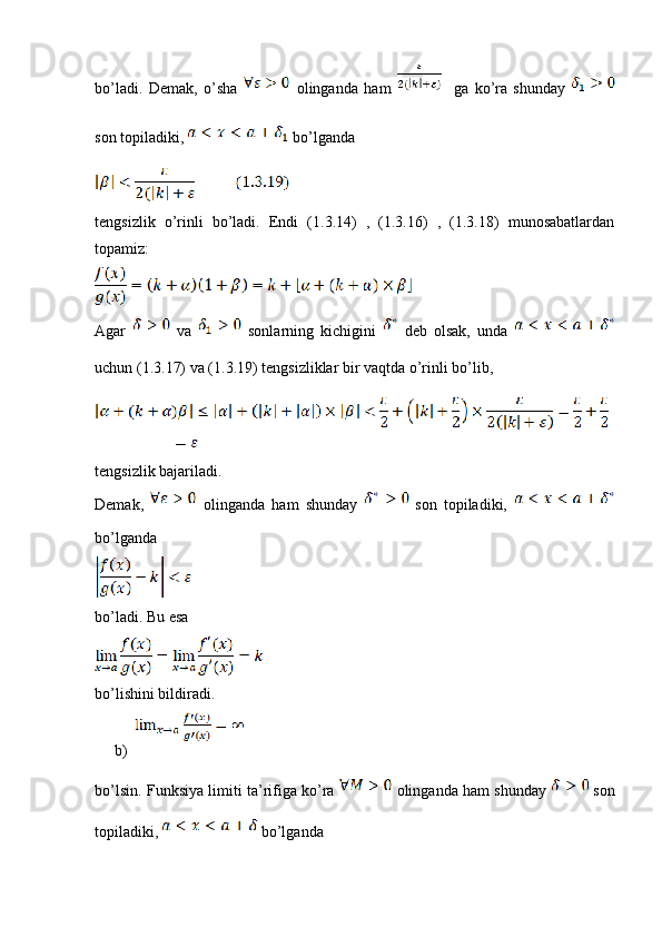 bo’ladi.   Demak,   o’sha     olinganda   ham       ga   ko’ra   shunday  
son topiladiki,   bo’lganda
tengsizlik   o’rinli   bo’ladi.   Endi   (1.3.14)   ,   (1.3.16)   ,   (1.3.18)   munosabatlardan
topamiz:
Agar     va     sonlarning   kichigini     deb   olsak,   unda  
uchun (1.3.17) va (1.3.19) tengsizliklar bir vaqtda o’rinli bo’lib,
tengsizlik bajariladi.
Demak,     olinganda   ham   shunday     son   topiladiki,  
bo’lganda
bo’ladi. Bu esa
bo’lishini bildiradi.
b)
bo’lsin. Funksiya limiti ta’rifiga ko’ra   olinganda ham shunday    son
topiladiki,   bo’lganda