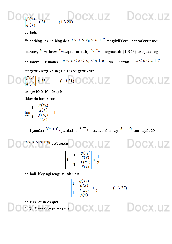 bo’ladi.
Yuqoridagi   a)   holidagidek     tengsizliklarni   qanoatlantiruvchi
ixtiyoriy     va   tayin   nuqtalarni   olib,       segmentda   (1.3.13)   tenglikka   ega
bo’lamiz.   Bundan     va   demak,  
tengsizliklarga ko’ra (1.3.13) tengsizlikdan
tengsizlik kelib chiqadi.
Ikkinchi tomondan,
bo’lganidan     jumladan,       uchun   shunday     son   topiladiki,  
 bo’lganda
                                                        
bo’ladi. Keyingi tengsizlikdan esa
                                                                
bo’lishi kelib chiqadi.
(1.3.13) tenglikdan topamiz: