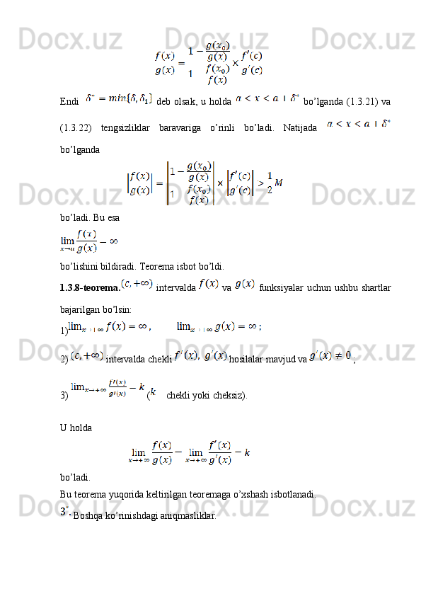 Endi       deb   olsak,   u   holda     bo’lganda   (1.3.21)   va
(1.3.22)   tengsizliklar   baravariga   o’rinli   bo’ladi.   Natijada  
bo’lganda
                                      
bo’ladi. Bu esa
bo’lishini bildiradi. Teorema isbot bo’ldi.
1.3.8-teorema.   intervalda     va     funksiyalar  uchun ushbu shartlar
bajarilgan bo’lsin:
1)
2)  intervalda chekli   hosilalar mavjud va   ;
3)   ( chekli yoki cheksiz).
U holda
                                       
bo’ladi.
Bu teorema yuqorida keltirilgan teoremaga o’xshash isbotlanadi.
 Boshqa ko’rinishdagi aniqmasliklar.