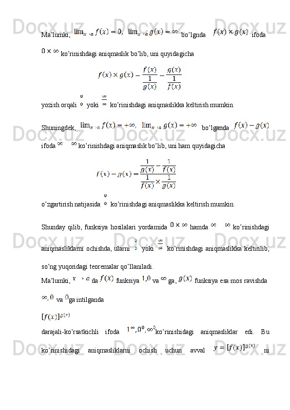 Ma’lumki,     bo’lgnda       ifoda  
 ko’rinishdagi aniqmaslik bo’lib, uni quyidagicha
                                               
yozish orqali     yoki     ko’rinishdagi aniqmaslikka keltirish mumkin.
Shuningdek,     bo’lganda  
ifoda   ko’rinishdagi aniqmaslik bo’lib, uni ham quyidagicha
                                            
o’zgartirish natijasida     ko’rinishdagi aniqmaslikka keltirish mumkin.
Shunday   qilib,   funksiya   hosilalari   yordamida     hamda     ko’rinishdagi
aniqmasliklarni ochishda, ularni       yoki       ko’rinishdagi aniqmaslikka keltirilib,
so’ng yuqoridagi teoremalar qo’llaniladi.
Ma’lumki,   da   funksiya    va  ga,   funksiya esa mos ravishda  
 va  ga intilganda
darajali-ko’rsatkichli   ifoda   ko’rinishidagi   aniqmasliklar   edi.   Bu
ko’rinishidagi   aniqmasliklarni   ochish   uchun   avval     ni
