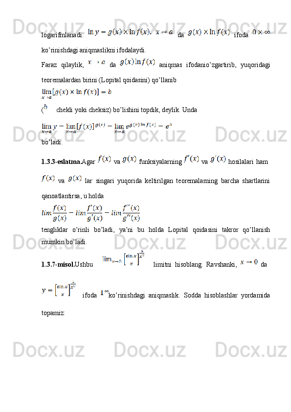 logarifmlanadi:     da     ifoda  
ko’rinishdagi aniqmaslikni ifodalaydi.
Faraz   qilaylik,     da     aniqmas   ifodanio’zgartirib,   yuqoridagi
teoremalardan birini (Lopital qoidasini) qo’llanib
(  chekli yoki cheksiz) bo’lishini topdik, deylik. Unda
bo’ladi.
1.3.3-eslatma. Agar     va     funksiyalarning     va     hosilalari  ham  
  va     lar   singari   yuqorida   keltirilgan   teoremalarning   barcha   shartlarini
qanoatlantirsa, u holda
tengliklar   o’rinli   bo’ladi,   ya’ni   bu   holda   Lopital   qoidasini   takror   qo’llanish
mumkin bo’ladi.
1.3.7-misol. Ushbu             limitni   hisoblang.   Ravshanki,     da  
    ifoda   ko’rinishdagi   aniqmaslik.   Sodda   hisoblashlar   yordamida
topamiz: