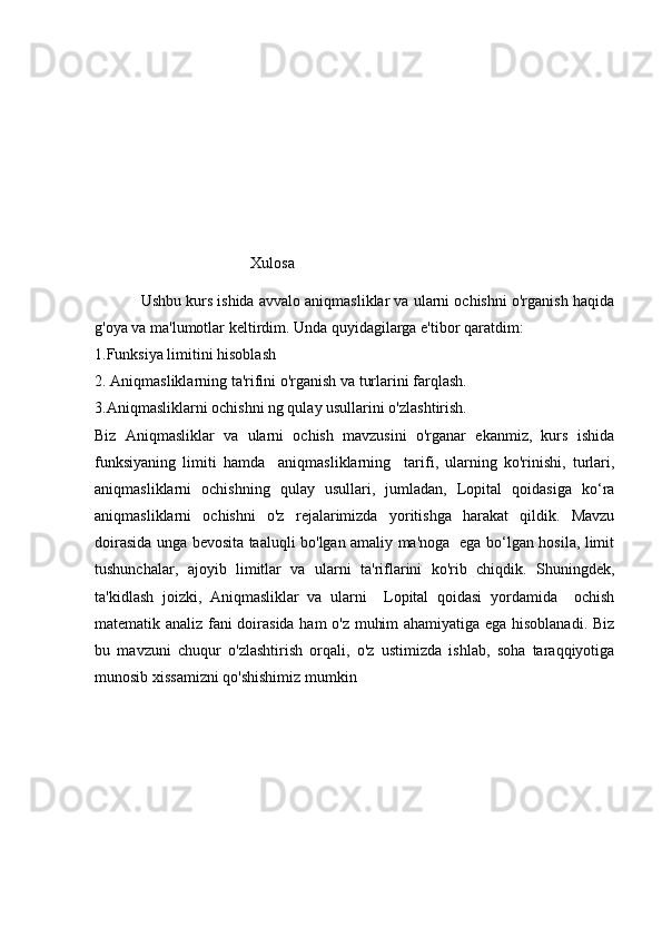 Xulosa
             Ushbu kurs ishida avvalo aniqmasliklar va ularni ochishni o'rganish haqida
g'oya va ma'lumotlar keltirdim. Unda quyidagilarga e'tibor qaratdim: 
1.Funksiya limitini hisoblash
2. Aniqmasliklarning ta'rifini o'rganish va turlarini farqlash. 
3.Aniqmasliklarni ochishni ng qulay usullarini o'zlashtirish.
Biz   Aniqmasliklar   va   ularni   ochish   mavzusini   o'rganar   ekanmiz,   kurs   ishida
funksiyaning   limiti   hamda     aniqmasliklarning     tarifi,   ularning   ko'rinishi,   turlari,
aniqmasliklarni   ochishning   qulay   usullari,   jumladan,   Lopital   qoidasiga   ko‘ra
aniqmasliklarni   ochishni   o'z   rejalarimizda   yoritishga   harakat   qildik.   Mavzu
doirasida unga bevosita taaluqli bo'lgan amaliy ma'noga   ega bo‘lgan hosila, limit
tushunchalar,   ajoyib   limitlar   va   ularni   ta'riflarini   ko'rib   chiqdik.   Shuningdek,
ta'kidlash   joizki,   Aniqmasliklar   va   ularni     Lopital   qoidasi   yordamida     ochish
matematik analiz fani doirasida ham o'z muhim ahamiyatiga ega hisoblanadi. Biz
bu   mavzuni   chuqur   o'zlashtirish   orqali,   o'z   ustimizda   ishlab,   soha   taraqqiyotiga
munosib xissamizni qo'shishimiz mumkin