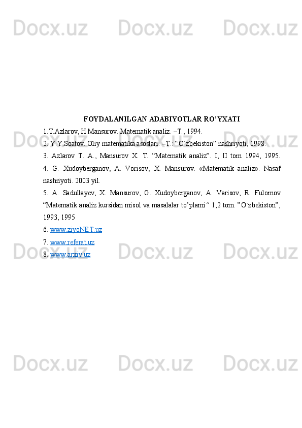 FOYDALANILGAN ADABIYOTLAR RO’YXATI
1.T.Azlarov, H.Mansurov. Matematik analiz. –T., 1994.
2. Y.Y.Soatov. Oliy matematika asoslari. –T.: “O`zbekiston” nashriyoti, 1998.
3.   Azlarov   T.   A.,   Mansurov   X.   T.   “Matematik   analiz”.   I,   II   tom   1994,   1995.
4.   G.   Xudoyberganov,   A.   Vorisov,   X.   Mansurov .   «Matematik   analiz» .   Nasaf
nashriyoti. 2003 yil.
5.   A.   Sadullayev,   X.   Mansurov,   G.   Xudoyberganov,   A.   Varisov,   R.   Ғ ulomov
“Matematik analiz kursidan misol va masalalar to’plami ”   1,2 tom. ”O`zbekiston”,
1993, 1995
6.  www.ziyoNET.uz  
7.  www.referat.uz
8.  www.arxiv.uz   