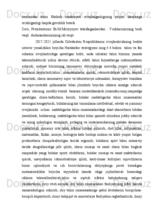 tomonidan   erkin   fikrlash   madaniyati   rivojlanganligining   yuqori   darajasiga
erishilganligi haqida guvohlik beradi.
Zero,   Prezidentimiz   Sh.M.Mirziyoyev   takidlaganlaridan   :   Yoshlarimizning   bosh
vaqti  dushmanlarimizning ish vaqti.
                2017-2021   yillarda   Ozbekiston   Respublikasini   rivojlantirishning   beshta
ustuvor  yonalishlari  boyicha Harakatlar  strategiyasi  ning 4.4-bolimi    talim  va fan
sohasini   rivojlantirishga   qaratilgan   bolib,   unda   uzluksiz   talim   tizimini   yanada
takomillashtirish   yolini   davom   ettirish,   sifatli   talim   hizmatlariga   imkoniyatlarni
oshirish,   mehnat   bozorining   zamonaviy   ehtiyojlariga   muvofiq   yuqori   malakali
kadrlarni   tayyorlash;talim     muassasalarini   qurish,   rekonstruktsiya   qilish,   kapital
tamirlash, ularni zamonaviy oquv va laboratoriya uskunalari, kompyuter texnikasi
va   oquv-metodik   qollanmalar   bilan   jihozlash   boyicha   ishlarni   amalga   oshirish
orqali  ularning  moddiy-texnik  bazasini mustahkamlash yuzasidan aniq maqsadga
qaratilgan   chora-tadbirlarni   korish;   bolalar   maktabgacha   talim   muassasalari
tarmogini kengaytirish, bolalarning har tomonlama intellektual, estetik va jismoniy
rivojlanishi    uchun   maktabgacha talim muassasalaridagi  shart-sharoitlarni tubdan
yaxshilash, bolalarning   maktabgacha talim bilan qamrab olinishini jiddiy oshirish
va   uning   qulayligini   taminlash,   pedagog   va   mutaxassislarning   malaka   darajasini
yuksaltirish;   umumiy   orta   talim   sifatini   tubdan   oshirish,   chet   tillar,   informatika,
matematika,  fizika,  ximiya, biologiya  kabi  boshqa  muhim   va talab  yuqori   bolgan
predmetlarni   chuqurlashtirilgan   tarzda   organish;   bolalarni   sport   bilan   ommaviy
tarzda   shugullanishga   jalb   qilish,   ularni   musiqa   va   sanat   olami   bilan   boglash
maqsadida   yangi   bolalar   sporti   obektlarini,   bolalar   musiqa   va   sanat   maktablarini
qurish,   mavjudlarini   rekonstruktsiya   qilish;   kasb-hunar   kollejlari   oquvchilarini
bozor   iqtisodiyoti   va   ish   beruvchilarning   ehtiyojlariga   javob   beradigan
mutaxassisliklar     boyicha     tayyorlash     hamda     ishga     joylashtirish     borasidagi
ishlarni   takomillashtirish;talim   va   oqitish   sifatini   baholashning   xalqaro
standartlarini joriy etish asosida oliy talim muassasalari faoliyatining sifati hamda
samaradorligini   oshirish,   oliy   talim   muassasalariga   qabul   kvotalarini   bosqichma-
bosqich kopaytirish; ilmiy-tadqiqot va innovatsiya faoliyatini ragbatlantirish, ilmiy 