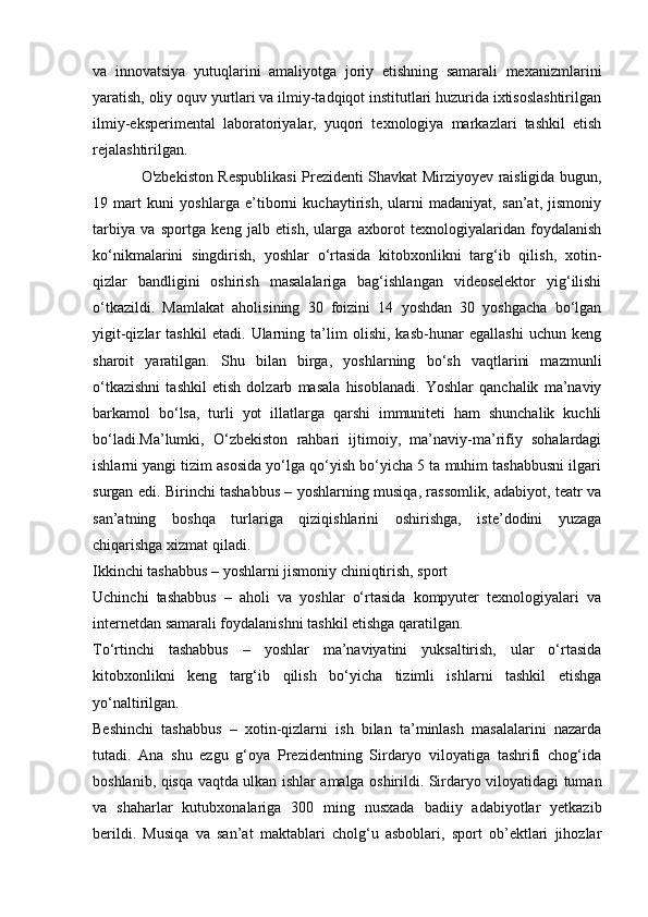 va   innovatsiya   yutuqlarini   amaliyotga   joriy   etishning   samarali   mexanizmlarini
yaratish, oliy oquv yurtlari va ilmiy-tadqiqot institutlari huzurida ixtisoslashtirilgan
ilmiy-eksperimental   laboratoriyalar,   yuqori   texnologiya   markazlari   tashkil   etish
rejalashtirilgan.
                    O'zbekiston Respublikasi Prezidenti Shavkat Mirziyoyev raisligida bugun,
19   mart   kuni   yoshlarga   e’tiborni   kuchaytirish,   ularni   madaniyat,   san’at,   jismoniy
tarbiya   va   sportga   keng   jalb   etish,   ularga   axborot   texnologiyalaridan   foydalanish
ko‘nikmalarini   singdirish,   yoshlar   o‘rtasida   kitobxonlikni   targ‘ib   qilish,   xotin-
qizlar   bandligini   oshirish   masalalariga   bag‘ishlangan   videoselektor   yig‘ilishi
o‘tkazildi.   Mamlakat   aholisining   30   foizini   14   yoshdan   30   yoshgacha   bo‘lgan
yigit-qizlar   tashkil   etadi.   Ularning   ta’lim   olishi,   kasb-hunar   egallashi   uchun   keng
sharoit   yaratilgan.   Shu   bilan   birga,   yoshlarning   bo‘sh   vaqtlarini   mazmunli
o‘tkazishni   tashkil   etish   dolzarb   masala   hisoblanadi.   Yoshlar   qanchalik   ma’naviy
barkamol   bo‘lsa,   turli   yot   illatlarga   qarshi   immuniteti   ham   shunchalik   kuchli
bo‘ladi.Ma’lumki,   O‘zbekiston   rahbari   ijtimoiy,   ma’naviy-ma’rifiy   sohalardagi
ishlarni yangi tizim asosida yo‘lga qo‘yish bo‘yicha 5 ta muhim tashabbusni ilgari
surgan edi. Birinchi tashabbus – yoshlarning musiqa, rassomlik, adabiyot, teatr va
san’atning   boshqa   turlariga   qiziqishlarini   oshirishga,   iste’dodini   yuzaga
chiqarishga xizmat qiladi. 
Ikkinchi tashabbus – yoshlarni jismoniy chiniqtirish, sport
Uchinchi   tashabbus   –   aholi   va   yoshlar   o‘rtasida   kompyuter   texnologiyalari   va
internetdan samarali foydalanishni tashkil etishga qaratilgan. 
To‘rtinchi   tashabbus   –   yoshlar   ma’naviyatini   yuksaltirish,   ular   o‘rtasida
kitobxonlikni   keng   targ‘ib   qilish   bo‘yicha   tizimli   ishlarni   tashkil   etishga
yo‘naltirilgan. 
Beshinchi   tashabbus   –   xotin-qizlarni   ish   bilan   ta’minlash   masalalarini   nazarda
tutadi.   Ana   shu   ezgu   g‘oya   Prezidentning   Sirdaryo   viloyatiga   tashrifi   chog‘ida
boshlanib, qisqa vaqtda ulkan ishlar amalga oshirildi. Sirdaryo viloyatidagi tuman
va   shaharlar   kutubxonalariga   300   ming   nusxada   badiiy   adabiyotlar   yetkazib
berildi.   Musiqa   va   san’at   maktablari   cholg‘u   asboblari,   sport   ob’ektlari   jihozlar 