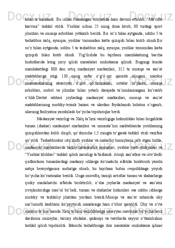 bilan   ta’minlandi.   Bu   ishlar   Namangan   viloyatida   ham   davom   ettirilib,   “Ma’rifat
karvoni”   tashkil   etildi.   Yoshlar   uchun   25   ming   dona   kitob,   80   turdagi   sport
jihozlari va musiqa asboblari yetkazib berildi. Bir so‘z bilan aytganda, ushbu 5 ta
tashabbus   xalq,   ayniqsa,   yoshlar   tomonidan   katta   qiziqish   bilan   kutib   olindi.Bir
so‘z  bilan  aytganda,  ushbu  5 ta  tashabbus   xalq, ayniqsa,   yoshlar  tomonidan  katta
qiziqish   bilan   kutib   olindi.   Yig‘ilishda   bu   tajribani   mamlakatning   barcha
hududlarida   keng   joriy   qilish   masalalari   muhokama   qilindi.   Bugungi   kunda
mamlakatdagi   800   dan   ortiq   madaniyat   markazlari,   312   ta   musiqa   va   san’at
maktablariga   atigi   130   ming   nafar   o‘g‘il-qiz   qamrab   olingani,   mazkur
muassasalarning   aksariyati   o‘quv   qo‘llanmalari,   notalar   to‘plami,   musiqa
asboblari,   mebel   va   jihozlar   bilan   yetarli   darajada   ta’minlanmagani   ko‘rsatib
o‘tildi.Davlat   rahbari   joylardagi   madaniyat   markazlari,   musiqa   va   san’at
maktablarining   moddiy-texnik   bazasi   va   ulardan   foydalanish   holatini   o‘rganib,
ularning faoliyatini yaxshilash bo‘yicha topshiriqlar berdi. 
             Madaniyat vazirligi va Xalq ta’limi vazirligiga hokimliklar bilan birgalikda
tuman   (shahar)   madaniyat   markazlari   va   umumta’lim   maktablarida   yoshlarning
qiziqishlaridan kelib chiqib, qo‘shimcha 1,5 mingta to‘garak tashkil etish vazifasi
qo‘yildi. Tashabbuskor iste’dodli yoshlar va mahalliy homiylarni jalb etgan holda,
madaniyat   markazlarida   badiiy-havaskorlik   jamoalari,   yoshlar   teatr-studiyalari   va
“Yoshlar klublari” tashkil qilish zarurligi ta’kidlandi. Atoqli san’atkor va iste’dodli
ijodkorlarni   tumanlardagi   madaniy   ishlarga   ko‘makchi   sifatida   biriktirish   yaxshi
natija   berayotganini   inobatga   olinib,   bu   tajribani   butun   respublikaga   yoyish
bo‘yicha ko‘rsatmalar berildi. Unga muvofiq, taniqli artistlar tuman va shaharlarga
ijodiy   maslahatchi   sifatida   biriktirilib,   o‘sha   joylarda   madaniyat   va   san’atni
rivojlantirishga   mas’ul   bo‘ladi,   tuman   va   shaharlar   hokimlari   esa   ushbu   ishlarga
moddiy   va   tashkiliy   jihatdan   yordam   beradi.Musiqa   va   san’at   sohasida   oliy
ma’lumotli   kadrlarni   ko‘paytirish   masalasiga   ham   e’tibor   qaratildi.   Oliy   va   o‘rta
maxsus ta’lim hamda Xalq ta’limi vazirliklariga muayyan mavzular bo‘yicha tarix
darslarini   muzeylar,   tarixiy   obidalar,   qadamjo   va   teatrlarda   sayyor   o‘tkazilishini
tashkil   qilish   topshirildi.   Ikkinchi   tashabbusga   doir   masalalar   muhokama   qilinar