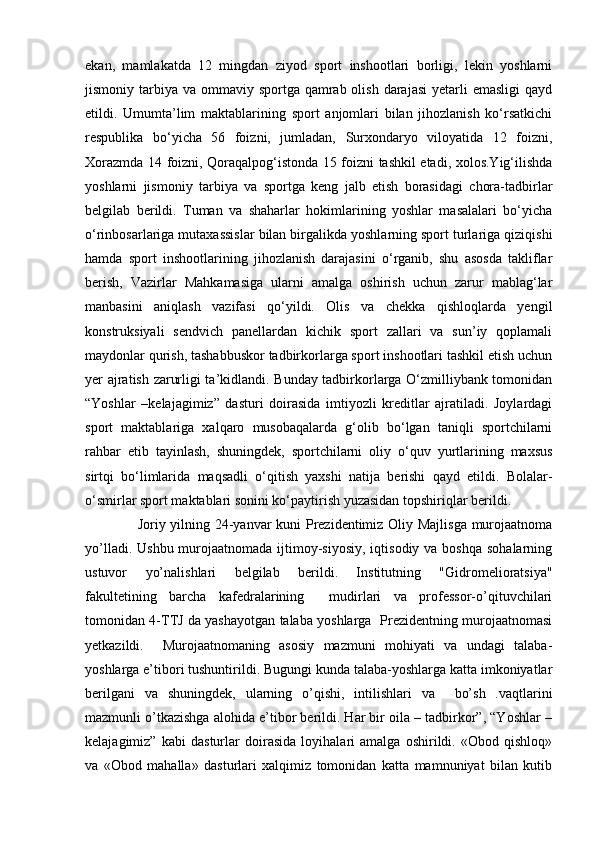 ekan,   mamlakatda   12   mingdan   ziyod   sport   inshootlari   borligi,   lekin   yoshlarni
jismoniy tarbiya va ommaviy sportga qamrab olish darajasi  yetarli  emasligi  qayd
etildi.   Umumta’lim   maktablarining   sport   anjomlari   bilan   jihozlanish   ko‘rsatkichi
respublika   bo‘yicha   56   foizni,   jumladan,   Surxondaryo   viloyatida   12   foizni,
Xorazmda 14 foizni, Qoraqalpog‘istonda 15 foizni tashkil etadi, xolos.Yig‘ilishda
yoshlarni   jismoniy   tarbiya   va   sportga   keng   jalb   etish   borasidagi   chora-tadbirlar
belgilab   berildi.   Tuman   va   shaharlar   hokimlarining   yoshlar   masalalari   bo‘yicha
o‘rinbosarlariga mutaxassislar bilan birgalikda yoshlarning sport turlariga qiziqishi
hamda   sport   inshootlarining   jihozlanish   darajasini   o‘rganib,   shu   asosda   takliflar
berish,   Vazirlar   Mahkamasiga   ularni   amalga   oshirish   uchun   zarur   mablag‘lar
manbasini   aniqlash   vazifasi   qo‘yildi.   Olis   va   chekka   qishloqlarda   yengil
konstruksiyali   sendvich   panellardan   kichik   sport   zallari   va   sun’iy   qoplamali
maydonlar qurish, tashabbuskor tadbirkorlarga sport inshootlari tashkil etish uchun
yer ajratish zarurligi ta’kidlandi. Bunday tadbirkorlarga O‘zmilliybank tomonidan
“Yoshlar   –kelajagimiz”   dasturi   doirasida   imtiyozli   kreditlar   ajratiladi.   Joylardagi
sport   maktablariga   xalqaro   musobaqalarda   g‘olib   bo‘lgan   taniqli   sportchilarni
rahbar   etib   tayinlash,   shuningdek,   sportchilarni   oliy   o‘quv   yurtlarining   maxsus
sirtqi   bo‘limlarida   maqsadli   o‘qitish   yaxshi   natija   berishi   qayd   etildi.   Bolalar-
o‘smirlar sport maktablari sonini ko‘paytirish yuzasidan topshiriqlar berildi.
                      Joriy yilning 24-yanvar kuni Prezidentimiz Oliy Majlisga murojaatnoma
yo’lladi. Ushbu  murojaatnomada  ijtimoy-siyosiy,  iqtisodiy va boshqa  sohalarning
ustuvor   yo’nalishlari   belgilab   berildi.   Institutning   "Gidromelioratsiya"
fakultetining   barcha   kafedralarining     mudirlari   va   professor-o’qituvchilari
tomonidan 4-TTJ da yashayotgan talaba yoshlarga   Prezidentning murojaatnomasi
yetkazildi.     Murojaatnomaning   asosiy   mazmuni   mohiyati   va   undagi   talaba-
yoshlarga e’tibori tushuntirildi. Bugungi kunda talaba-yoshlarga katta imkoniyatlar
berilgani   va   shuningdek,   ularning   o’qishi,   intilishlari   va     bo’sh   .vaqtlarini
mazmunli o’tkazishga alohida e’tibor berildi. Har bir oila – tadbirkor”, “Yoshlar –
kelajagimiz”   kabi   dasturlar   doirasida   loyihalari   amalga   oshirildi.   «Obod   qishloq»
va   «Obod   mahalla»   dasturlari   xalqimiz   tomonidan   katta   mamnuniyat   bilan   kutib 