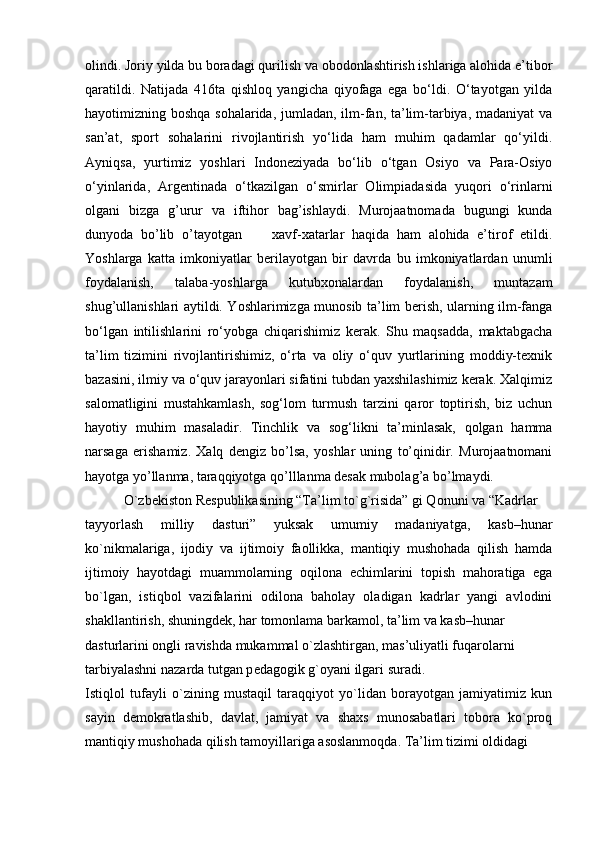 olindi. Joriy yilda bu boradagi qurilish va obodonlashtirish ishlariga alohida e’tibor
qaratildi.   Natijada   416ta   qishloq   yangicha   qiyofaga   ega   bo‘ldi.   O‘tayotgan   yilda
hayotimizning boshqa sohalarida, jumladan, ilm-fan, ta’lim-tarbiya, madaniyat va
san’at,   sport   sohalarini   rivojlantirish   yo‘lida   ham   muhim   qadamlar   qo‘yildi.
Ayniqsa,   yurtimiz   yoshlari   Indoneziyada   bo‘lib   o‘tgan   Osiyo   va   Para-Osiyo
o‘yinlarida,   Argentinada   o‘tkazilgan   o‘smirlar   Olimpiadasida   yuqori   o‘rinlarni
olgani   bizga   g’urur   va   iftihor   bag’ishlaydi.   Murojaatnomada   bugungi   kunda
dunyoda   bo’lib   o’tayotgan         xavf-xatarlar   haqida   ham   alohida   e’tirof   etildi.
Yoshlarga   katta   imkoniyatlar   berilayotgan   bir   davrda   bu   imkoniyatlardan   unumli
foydalanish,   talaba-yoshlarga   kutubxonalardan   foydalanish,   muntazam
shug’ullanishlari aytildi. Yoshlarimizga munosib ta’lim berish, ularning ilm-fanga
bo‘lgan   intilishlarini   ro‘yobga   chiqarishimiz   kerak.   Shu   maqsadda,   maktabgacha
ta’lim   tizimini   rivojlantirishimiz,   o‘rta   va   oliy   o‘quv   yurtlarining   moddiy-texnik
bazasini, ilmiy va o‘quv jarayonlari sifatini tubdan yaxshilashimiz kerak. Xalqimiz
salomatligini   mustahkamlash,   sog‘lom   turmush   tarzini   qaror   toptirish,   biz   uchun
hayotiy   muhim   masaladir.   Tinchlik   va   sog‘likni   ta’minlasak,   qolgan   hamma
narsaga   erishamiz.   Xalq   dengiz   bo’lsa,   yoshlar   uning   to’qinidir.   Murojaatnomani
hayotga yo’llanma, taraqqiyotga qo’lllanma desak mubolag’a bo’lmaydi.
            O`zb е kiston R е spublikasining “Ta’lim to`g`risida” gi Qonuni va “Kadrlar 
tayyorlash   milliy   dasturi”   yuksak   umumiy   madaniyatga,   kasb–hunar
ko`nikmalariga,   ijodiy   va   ijtimoiy   faollikka,   mantiqiy   mushohada   qilish   hamda
ijtimoiy   hayotdagi   muammolarning   oqilona   е chimlarini   topish   mahoratiga   ega
bo`lgan,   istiqbol   vazifalarini   odilona   baholay   oladigan   kadrlar   yangi   avlodini
shakllantirish, shuningd е k, har tomonlama barkamol, ta’lim va kasb–hunar 
dasturlarini ongli ravishda mukammal o`zlashtirgan, mas’uliyatli fuqarolarni 
tarbiyalashni nazarda tutgan p е dagogik g`oyani ilgari suradi.
Istiqlol   tufayli   o`zining   mustaqil   taraqqiyot   yo`lidan   borayotgan   jamiyatimiz   kun
sayin   d е mokratlashib,   davlat,   jamiyat   va   shaxs   munosabatlari   tobora   ko`proq
mantiqiy mushohada qilish tamoyillariga asoslanmoqda. Ta’lim tizimi oldidagi  