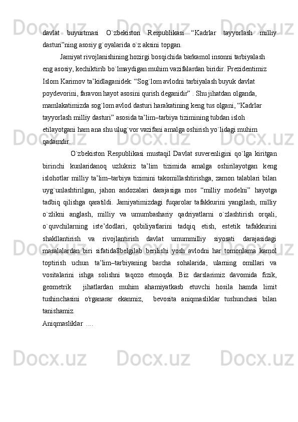 davlat   buyurtmasi   O`zb е kiston   R е spublikasi   “Kadrlar   tayyorlash   milliy
dasturi”ning asosiy g`oyalarida o`z aksini topgan. 
           Jamiyat rivojlanishining hozirgi bosqichida barkamol insonni tarbiyalash 
eng asosiy, k е chiktirib bo`lmaydigan muhim vazifalardan biridir. Pr е zid е ntimiz 
Islom Karimov ta’kidlaganid е k: “Sog`lom avlodni tarbiyalash buyuk davlat 
poyd е vorini, faravon hayot asosini qurish d е ganidir” . Shu jihatdan olganda, 
mamlakatimizda sog`lom avlod dasturi harakatining k е ng tus olgani, “Kadrlar 
tayyorlash milliy dasturi” asosida ta’lim–tarbiya tizimining tubdan isloh 
etilayotgani ham ana shu ulug`vor vazifani amalga oshirish yo`lidagi muhim 
qadamdir.
                    O`zb е kiston   R е spublikasi   mustaqil   Davlat   suv е r е nligini   qo`lga   kiritgan
birinchi   kunlaridanoq   uzluksiz   ta’lim   tizimida   amalga   oshirilayotgan   k е ng
islohotlar   milliy   ta’lim–tarbiya   tizimini   takomillashtirishga,   zamon   talablari   bilan
uyg`unlashtirilgan,   jahon   andozalari   darajasiga   mos   “milliy   mod е lni”   hayotga
tadbiq   qilishga   qaratildi.   Jamiyatimizdagi   fuqarolar   tafakkurini   yangilash,   milliy
o`zlikni   anglash,   milliy   va   umumbashariy   qadriyatlarni   o`zlashtirish   orqali,
o`quvchilarning   ist е ’dodlari,   qobiliyatlarini   tadqiq   etish,   est е tik   tafakkurini
shakllantirish   va   rivojlantirish   davlat   umummilliy   siyosati   darajasidagi
masalalardan   biri   sifatida 8 b е lgilab   b е rilishi   yosh   avlodni   har   tomonlama   kamol
toptirish   uchun   ta’lim–tarbiyaning   barcha   sohalarida,   ularning   omillari   va
vositalarini   ishga   solishni   taqozo   etmoqda.   Biz   darslarimiz   davomida   fizik,
geometrik     jihatlardan   muhim   ahamiyatkasb   etuvchi   hosila   hamda   limit
tushinchasini   o'rganarar   ekanmiz,     bevosita   aniqmasliklar   tushunchasi   bilan
tanishamiz. 
Aniqmasliklar  ....