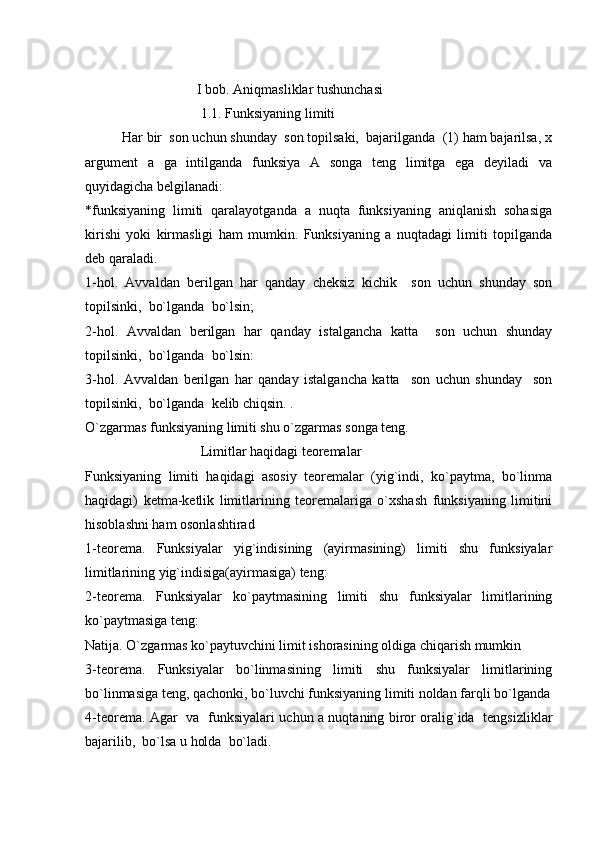                                 
                                 I bob. Aniqmasliklar tushunchasi 
                                  1.1. Funksiyaning limiti
           Har bir  son uchun shunday  son topilsaki,  bajarilganda  (1) ham bajarilsa, x
argument   a   ga   intilganda   funksiya   A   songa   teng   limitga   ega   deyiladi   va
quyidagicha belgilanadi: 
*funksiyaning   limiti   qaralayotganda   a   nuqta   funksiyaning   aniqlanish   sohasiga
kirishi   yoki   kirmasligi   ham   mumkin.   Funksiyaning   a   nuqtadagi   limiti   topilganda
deb qaraladi.
1-hol.   Avvaldan   berilgan   har   qanday   cheksiz   kichik     son   uchun   shunday   son
topilsinki,  bo`lganda  bo`lsin;
2-hol.   Avvaldan   berilgan   har   qanday   istalgancha   katta     son   uchun   shunday
topilsinki,  bo`lganda  bo`lsin: 
3-hol.   Avvaldan   berilgan   har   qanday   istalgancha   katta     son   uchun   shunday     son
topilsinki,  bo`lganda  kelib chiqsin. .
O`zgarmas funksiyaning limiti shu o`zgarmas songa teng.
                                  Limitlar haqidagi teoremalar
Funksiyaning   limiti   haqidagi   asosiy   teoremalar   (yig`indi,   ko`paytma,   bo`linma
haqidagi)   ketma-ketlik   limitlarining   teoremalariga   o`xshash   funksiyaning   limitini
hisoblashni ham osonlashtirad
1-teorema.   Funksiyalar   yig`indisining   (ayirmasining)   limiti   shu   funksiyalar
limitlarining yig`indisiga(ayirmasiga) teng:
2-teorema.   Funksiyalar   ko`paytmasining   limiti   shu   funksiyalar   limitlarining
ko`paytmasiga teng:
Natija. O`zgarmas ko`paytuvchini limit ishorasining oldiga chiqarish mumkin
3-teorema.   Funksiyalar   bo`linmasining   limiti   shu   funksiyalar   limitlarining
bo`linmasiga teng, qachonki, bo`luvchi funksiyaning limiti noldan farqli bo`lganda
4-teorema. Agar   va   funksiyalari uchun a nuqtaning biror oralig`ida   tengsizliklar
bajarilib,  bo`lsa u holda  bo`ladi.
                                        