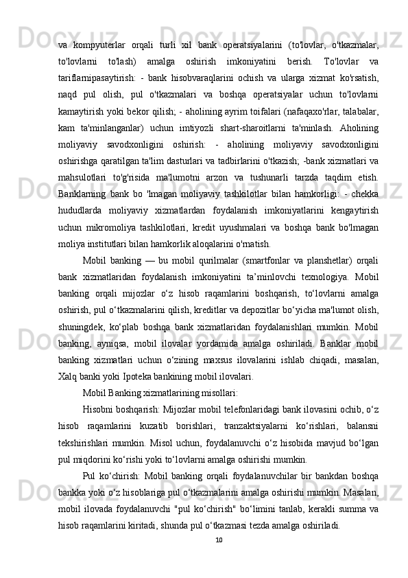 va   kompyuterlar   orqali   turli   xil   bank   operatsiyalarini   (to'lovlar,   o'tkazmalar,
to'lovlarni   to'lash)   amalga   oshirish   imkoniyatini   berish.   To'lovlar   va
tariflarnipasaytirish:   -   bank   hisobvaraqlarini   ochish   va   ularga   xizmat   ko'rsatish,
naqd   pul   olish,   pul   o'tkazmalari   va   boshqa   operatsiyalar   uchun   to'lovlarni
kamaytirish yoki bekor qilish; - aholining ayrim toifalari (nafaqaxo'rlar, talabalar,
kam   ta'minlanganlar)   uchun   imtiyozli   shart-sharoitlarni   ta'minlash.   Aholining
moliyaviy   savodxonligini   oshirish:   -   aholining   moliyaviy   savodxonligini
oshirishga qaratilgan ta'lim dasturlari va tadbirlarini o'tkazish; -bank xizmatlari va
mahsulotlari   to'g'risida   ma'lumotni   arzon   va   tushunarli   tarzda   taqdim   etish.
Banklarning   bank   bo   'lmagan   moliyaviy   tashkilotlar   bilan   hamkorligi:   -   chekka
hududlarda   moliyaviy   xizmatlardan   foydalanish   imkoniyatlarini   kengaytirish
uchun   mikromoliya   tashkilotlari,   kredit   uyushmalari   va   boshqa   bank   bo'lmagan
moliya institutlari bilan hamkorlik aloqalarini o'rnatish.
Mobil   banking   —   bu   mobil   qurilmalar   (smartfonlar   va   planshetlar)   orqali
bank   xizmatlaridan   foydalanish   imkoniyatini   ta’minlovchi   texnologiya.   Mobil
banking   orqali   mijozlar   o‘z   hisob   raqamlarini   boshqarish,   to‘lovlarni   amalga
oshirish, pul o‘tkazmalarini qilish, kreditlar va depozitlar bo‘yicha ma'lumot olish,
shuningdek,   ko‘plab   boshqa   bank   xizmatlaridan   foydalanishlari   mumkin.   Mobil
banking,   ayniqsa,   mobil   ilovalar   yordamida   amalga   oshiriladi.   Banklar   mobil
banking   xizmatlari   uchun   o‘zining   maxsus   ilovalarini   ishlab   chiqadi,   masalan,
Xalq banki yoki Ipoteka bankining mobil ilovalari.
Mobil Banking xizmatlarining misollari:
Hisobni boshqarish: Mijozlar mobil telefonlaridagi bank ilovasini ochib, o‘z
hisob   raqamlarini   kuzatib   borishlari,   tranzaktsiyalarni   ko‘rishlari,   balansni
tekshirishlari   mumkin.   Misol   uchun,   foydalanuvchi   o‘z   hisobida   mavjud   bo‘lgan
pul miqdorini ko‘rishi yoki to‘lovlarni amalga oshirishi mumkin.
Pul   ko‘chirish:   Mobil   banking   orqali   foydalanuvchilar   bir   bankdan   boshqa
bankka yoki o‘z hisoblariga pul o‘tkazmalarini amalga oshirishi mumkin. Masalan,
mobil   ilovada   foydalanuvchi   "pul   ko‘chirish"   bo‘limini   tanlab,  kerakli   summa  va
hisob raqamlarini kiritadi, shunda pul o‘tkazmasi tezda amalga oshiriladi.
10