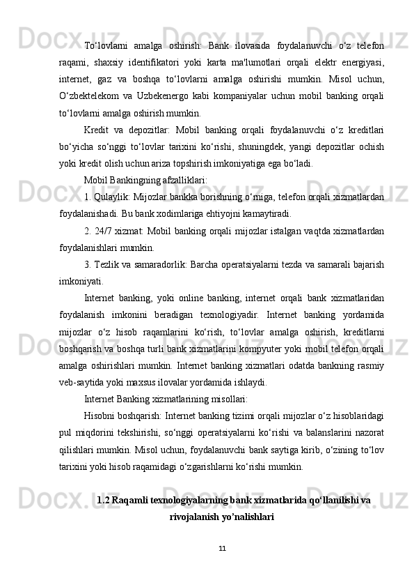 To‘lovlarni   amalga   oshirish:   Bank   ilovasida   foydalanuvchi   o‘z   telefon
raqami,   shaxsiy   identifikatori   yoki   karta   ma'lumotlari   orqali   elektr   energiyasi,
internet,   gaz   va   boshqa   to‘lovlarni   amalga   oshirishi   mumkin.   Misol   uchun,
O‘zbektelekom   va   Uzbekenergo   kabi   kompaniyalar   uchun   mobil   banking   orqali
to‘lovlarni amalga oshirish mumkin.
Kredit   va   depozitlar:   Mobil   banking   orqali   foydalanuvchi   o‘z   kreditlari
bo‘yicha   so‘nggi   to‘lovlar   tarixini   ko‘rishi,   shuningdek,   yangi   depozitlar   ochish
yoki kredit olish uchun ariza topshirish imkoniyatiga ega bo‘ladi.
Mobil Bankingning afzalliklari:
1. Qulaylik: Mijozlar bankka borishning o‘rniga, telefon orqali xizmatlardan
foydalanishadi. Bu bank xodimlariga ehtiyojni kamaytiradi.
2. 24/7 xizmat: Mobil banking orqali mijozlar istalgan vaqtda xizmatlardan
foydalanishlari mumkin.
3. Tezlik va samaradorlik: Barcha operatsiyalarni tezda va samarali bajarish
imkoniyati.
Internet   banking,   yoki   online   banking,   internet   orqali   bank   xizmatlaridan
foydalanish   imkonini   beradigan   texnologiyadir.   Internet   banking   yordamida
mijozlar   o‘z   hisob   raqamlarini   ko‘rish,   to‘lovlar   amalga   oshirish,   kreditlarni
boshqarish va boshqa turli bank xizmatlarini kompyuter yoki mobil telefon orqali
amalga   oshirishlari   mumkin.   Internet   banking   xizmatlari   odatda   bankning   rasmiy
veb-saytida yoki maxsus ilovalar yordamida ishlaydi.
Internet Banking xizmatlarining misollari:
Hisobni boshqarish: Internet banking tizimi orqali mijozlar o‘z hisoblaridagi
pul   miqdorini   tekshirishi,   so‘nggi   operatsiyalarni   ko‘rishi   va   balanslarini   nazorat
qilishlari mumkin. Misol uchun, foydalanuvchi bank saytiga kirib, o‘zining to‘lov
tarixini yoki hisob raqamidagi o‘zgarishlarni ko‘rishi mumkin.
1.2 Raqamli texnologiyalarning bank xizmatlarida qo‘llanilishi va
rivojalanish yo’nalishlari
11