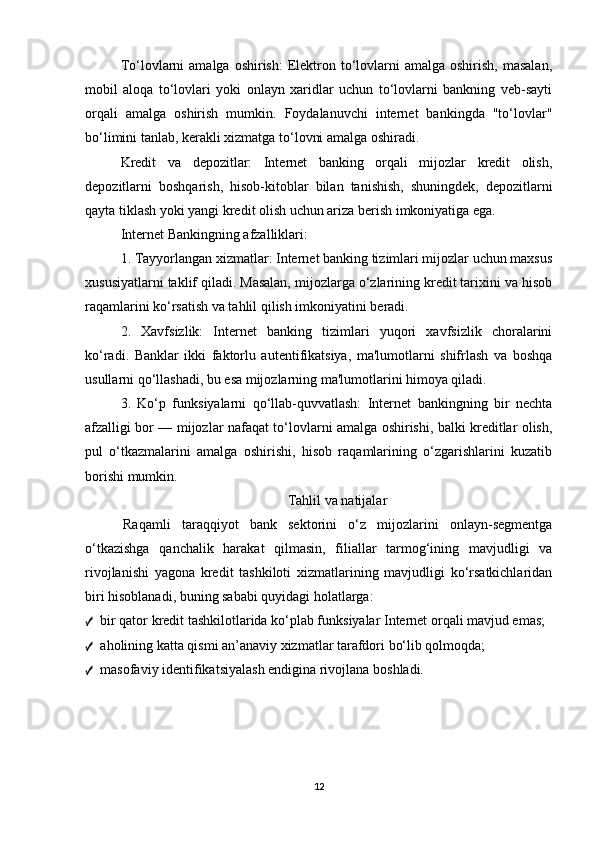 To‘lovlarni   amalga  oshirish:   Elektron to‘lovlarni   amalga oshirish,  masalan,
mobil   aloqa   to‘lovlari   yoki   onlayn   xaridlar   uchun   to‘lovlarni   bankning   veb-sayti
orqali   amalga   oshirish   mumkin.   Foydalanuvchi   internet   bankingda   "to‘lovlar"
bo‘limini tanlab, kerakli xizmatga to‘lovni amalga oshiradi.
Kredit   va   depozitlar:   Internet   banking   orqali   mijozlar   kredit   olish,
depozitlarni   boshqarish,   hisob-kitoblar   bilan   tanishish,   shuningdek,   depozitlarni
qayta tiklash yoki yangi kredit olish uchun ariza berish imkoniyatiga ega.
Internet Bankingning afzalliklari:
1. Tayyorlangan xizmatlar: Internet banking tizimlari mijozlar uchun maxsus
xususiyatlarni taklif qiladi. Masalan, mijozlarga o‘zlarining kredit tarixini va hisob
raqamlarini ko‘rsatish va tahlil qilish imkoniyatini beradi.
2.   Xavfsizlik:   Internet   banking   tizimlari   yuqori   xavfsizlik   choralarini
ko‘radi.   Banklar   ikki   faktorlu   autentifikatsiya,   ma'lumotlarni   shifrlash   va   boshqa
usullarni qo‘llashadi, bu esa mijozlarning ma'lumotlarini himoya qiladi.
3.   Ko‘p   funksiyalarni   qo‘llab-quvvatlash:   Internet   bankingning   bir   nechta
afzalligi bor — mijozlar nafaqat to‘lovlarni amalga oshirishi, balki kreditlar olish,
pul   o‘tkazmalarini   amalga   oshirishi,   hisob   raqamlarining   o‘zgarishlarini   kuzatib
borishi mumkin.
Tahlil va natijalar
Raqamli   taraqqiyot   bank   sektorini   o‘z   mijozlarini   onlayn-segmentga
o‘tkazishga   qanchalik   harakat   qilmasin,   filiallar   tarmog‘ining   mavjudligi   va
rivojlanishi   yagona   kredit   tashkiloti   xizmatlarining   mavjudligi   ko‘rsatkichlaridan
biri hisoblanadi, buning sababi quyidagi holatlarga:
✓ bir qator kredit tashkilotlarida ko‘plab funksiyalar Internet orqali mavjud emas;
✓ aholining katta qismi an’anaviy xizmatlar tarafdori bo‘lib qolmoqda;
✓ masofaviy identifikatsiyalash endigina rivojlana boshladi.
12
