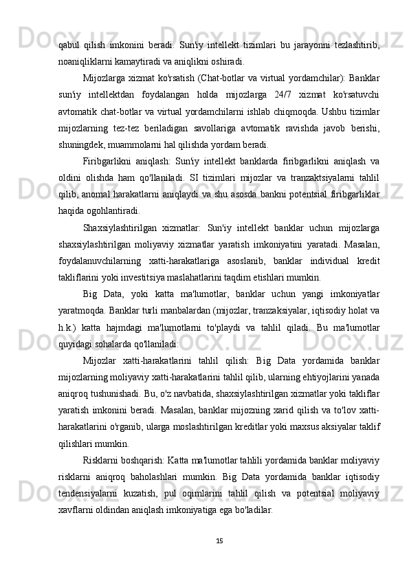 qabul   qilish   imkonini   beradi.   Sun'iy   intellekt   tizimlari   bu   jarayonni   tezlashtirib,
noaniqliklarni kamaytiradi va aniqlikni oshiradi.
Mijozlarga xizmat ko'rsatish  (Chat-botlar va virtual  yordamchilar): Banklar
sun'iy   intellektdan   foydalangan   holda   mijozlarga   24/7   xizmat   ko'rsatuvchi
avtomatik chat-botlar va virtual yordamchilarni ishlab chiqmoqda. Ushbu tizimlar
mijozlarning   tez-tez   beriladigan   savollariga   avtomatik   ravishda   javob   berishi,
shuningdek, muammolarni hal qilishda yordam beradi.
Firibgarlikni   aniqlash:   Sun'iy   intellekt   banklarda   firibgarlikni   aniqlash   va
oldini   olishda   ham   qo'llaniladi.   SI   tizimlari   mijozlar   va   tranzaktsiyalarni   tahlil
qilib, anomal  harakatlarni  aniqlaydi  va  shu asosda  bankni  potentsial  firibgarliklar
haqida ogohlantiradi.
Shaxsiylashtirilgan   xizmatlar:   Sun'iy   intellekt   banklar   uchun   mijozlarga
shaxsiylashtirilgan   moliyaviy   xizmatlar   yaratish   imkoniyatini   yaratadi.   Masalan,
foydalanuvchilarning   xatti-harakatlariga   asoslanib,   banklar   individual   kredit
takliflarini yoki investitsiya maslahatlarini taqdim etishlari mumkin.
Big   Data,   yoki   katta   ma'lumotlar,   banklar   uchun   yangi   imkoniyatlar
yaratmoqda. Banklar turli manbalardan (mijozlar, tranzaksiyalar, iqtisodiy holat va
h.k.)   katta   hajmdagi   ma'lumotlarni   to'playdi   va   tahlil   qiladi.   Bu   ma'lumotlar
quyidagi sohalarda qo'llaniladi:
Mijozlar   xatti-harakatlarini   tahlil   qilish:   Big   Data   yordamida   banklar
mijozlarning moliyaviy xatti-harakatlarini tahlil qilib, ularning ehtiyojlarini yanada
aniqroq tushunishadi. Bu, o'z navbatida, shaxsiylashtirilgan xizmatlar yoki takliflar
yaratish   imkonini   beradi.   Masalan,   banklar   mijozning   xarid   qilish   va  to'lov   xatti-
harakatlarini o'rganib, ularga moslashtirilgan kreditlar yoki maxsus aksiyalar taklif
qilishlari mumkin.
Risklarni boshqarish: Katta ma'lumotlar tahlili yordamida banklar moliyaviy
risklarni   aniqroq   baholashlari   mumkin.   Big   Data   yordamida   banklar   iqtisodiy
tendensiyalarni   kuzatish,   pul   oqimlarini   tahlil   qilish   va   potentsial   moliyaviy
xavflarni oldindan aniqlash imkoniyatiga ega bo'ladilar.
15