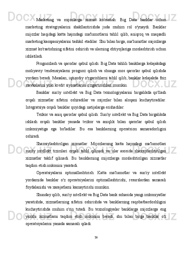 Marketing   va   mijozlarga   xizmat   ko'rsatish:   Big   Data   banklar   uchun
marketing   strategiyalarini   shakllantirishda   juda   muhim   rol   o'ynaydi.   Banklar
mijozlar   haqidagi   katta   hajmdagi   ma'lumotlarni   tahlil   qilib,   aniqroq   va   maqsadli
marketing kampaniyalarini tashkil etadilar. Shu bilan birga, ma'lumotlar mijozlarga
xizmat ko'rsatishning sifatini oshirish va ularning ehtiyojlariga moslashtirish uchun
ishlatiladi.
Prognozlash va qarorlar qabul qilish: Big Data tahlili banklarga kelajakdagi
moliyaviy   tendensiyalarni   prognoz   qilish   va   shunga   mos   qarorlar   qabul   qilishda
yordam beradi. Masalan, iqtisodiy o'zgarishlarni tahlil qilib, banklar kelajakda foiz
stavkalarini yoki kredit siyosatlarini o'zgartirishlari mumkin.
Banklar   sun'iy   intellekt   va   Big   Data   texnologiyalarini   birgalikda   qo'llash
orqali   xizmatlar   sifatini   oshiradilar   va   mijozlar   bilan   aloqani   kuchaytiradilar.
Integratsiya orqali banklar quyidagi natijalarga erishadilar:
Tezkor va aniq qarorlar qabul qilish: Sun'iy intellekt va Big Data birgalikda
ishlash   orqali   banklar   yanada   tezkor   va   aniqlik   bilan   qarorlar   qabul   qilish
imkoniyatiga   ega   bo'ladilar.   Bu   esa   banklarning   operatsion   samaradorligini
oshiradi.
Shaxsiylashtirilgan   xizmatlar:   Mijozlarning   katta   hajmdagi   ma'lumotlari
sun'iy   intellekt   tizimlari   orqali   tahlil   qilinadi   va   ular   asosida   shaxsiylashtirilgan
xizmatlar   taklif   qilinadi.   Bu   banklarning   mijozlarga   moslashtirilgan   xizmatlar
taqdim etish imkonini yaratadi.
Operatsiyalarni   optimallashtirish:   Katta   ma'lumotlar   va   sun'iy   intellekt
yordamida   banklar   o'z   operatsiyalarini   optimallashtirishi,   resurslardan   samarali
foydalanishi va xarajatlarni kamaytirishi mumkin.
Shunday qilib, sun'iy intellekt va Big Data bank sohasida yangi imkoniyatlar
yaratishda,   xizmatlarning   sifatini   oshirishda   va   banklarning   raqobatbardoshligini
kuchaytirishda   muhim   o'rin   tutadi.   Bu   texnologiyalar   banklarga   mijozlarga   eng
yaxshi   xizmatlarni   taqdim   etish   imkonini   beradi,   shu   bilan   birga   banklar   o'z
operatsiyalarini yanada samarali qiladi.
16