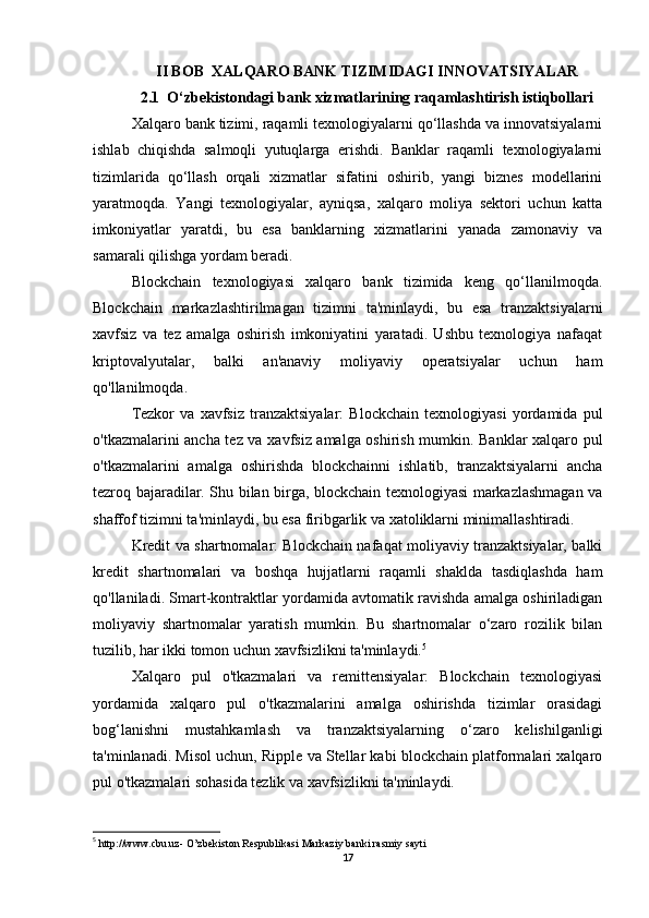II BOB  XALQARO BANK TIZIMIDAGI INNOVATSIYALAR
2.1  O‘zbekistondagi bank xizmatlarining raqamlashtirish istiqbollari
Xalqaro bank tizimi, raqamli texnologiyalarni qo‘llashda va innovatsiyalarni
ishlab   chiqishda   salmoqli   yutuqlarga   erishdi.   Banklar   raqamli   texnologiyalarni
tizimlarida   qo‘llash   orqali   xizmatlar   sifatini   oshirib,   yangi   biznes   modellarini
yaratmoqda.   Yangi   texnologiyalar,   ayniqsa,   xalqaro   moliya   sektori   uchun   katta
imkoniyatlar   yaratdi,   bu   esa   banklarning   xizmatlarini   yanada   zamonaviy   va
samarali qilishga yordam beradi.
Blockchain   texnologiyasi   xalqaro   bank   tizimida   keng   qo‘llanilmoqda.
Blockchain   markazlashtirilmagan   tizimni   ta'minlaydi,   bu   esa   tranzaktsiyalarni
xavfsiz   va   tez   amalga   oshirish   imkoniyatini   yaratadi.   Ushbu   texnologiya   nafaqat
kriptovalyutalar,   balki   an'anaviy   moliyaviy   operatsiyalar   uchun   ham
qo'llanilmoqda.
Tezkor   va   xavfsiz   tranzaktsiyalar:   Blockchain   texnologiyasi   yordamida   pul
o'tkazmalarini ancha tez va xavfsiz amalga oshirish mumkin. Banklar xalqaro pul
o'tkazmalarini   amalga   oshirishda   blockchainni   ishlatib,   tranzaktsiyalarni   ancha
tezroq bajaradilar. Shu bilan birga, blockchain texnologiyasi markazlashmagan va
shaffof tizimni ta'minlaydi, bu esa firibgarlik va xatoliklarni minimallashtiradi.
Kredit va shartnomalar: Blockchain nafaqat moliyaviy tranzaktsiyalar, balki
kredit   shartnomalari   va   boshqa   hujjatlarni   raqamli   shaklda   tasdiqlashda   ham
qo'llaniladi. Smart-kontraktlar yordamida avtomatik ravishda amalga oshiriladigan
moliyaviy   shartnomalar   yaratish   mumkin.   Bu   shartnomalar   o‘zaro   rozilik   bilan
tuzilib, har ikki tomon uchun xavfsizlikni ta'minlaydi. 5
Xalqaro   pul   o'tkazmalari   va   remittensiyalar:   Blockchain   texnologiyasi
yordamida   xalqaro   pul   o'tkazmalarini   amalga   oshirishda   tizimlar   orasidagi
bog‘lanishni   mustahkamlash   va   tranzaktsiyalarning   o‘zaro   kelishilganligi
ta'minlanadi. Misol uchun, Ripple va Stellar kabi blockchain platformalari xalqaro
pul o'tkazmalari sohasida tezlik va xavfsizlikni ta'minlaydi.
5
  http://www.cbu.uz -  O’zbekiston Respublikasi  Markaziy banki  rasmiy sayti
17