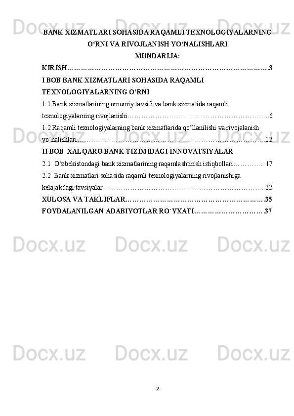 BANK XIZMATLARI SOHASIDA RAQAMLI TEXNOLOGIYALARNING
O RNI VA RIVOJLANISH YO NALISHLARIʻ ʻ
MUNDARIJA:
KIRISH…………………………………………………………………………….3
I BOB BANK XIZMATLARI SOHASIDA RAQAMLI 
TEXNOLOGIYALARNING O‘RNI
1.1 Bank xizmatlarining umumiy tavsifi va bank xizmatida raqamli 
texnologiyalarning rivojlanishi……………………………………………………..6
1.2 Raqamli texnologiyalarning bank xizmatlarida qo‘llanilishi va rivojalanish 
yo’nalishlari……………………………………………………………………….12
II BOB  XALQARO BANK TIZIMIDAGI INNOVATSIYALAR
2.1  O‘zbekistondagi bank xizmatlarining raqamlashtirish istiqbollari…………...17
2.2  Bank xizmatlari sohasida raqamli texnologiyalarning rivojlanishiga  
kelajakdagi tavsiyalar……………………………………………………………..32
XULOSA VA TAKLIFLAR…………………………………………………….35
FOYDALANILGAN ADABIYOTLAR RO`YXATI………………………….37
2
