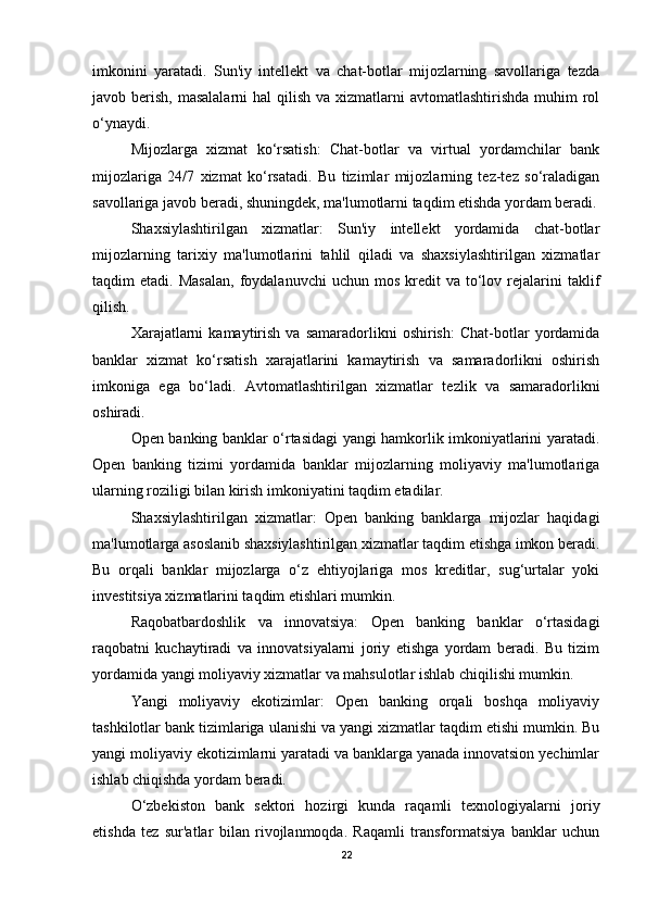 imkonini   yaratadi.   Sun'iy   intellekt   va   chat-botlar   mijozlarning   savollariga   tezda
javob berish, masalalarni  hal  qilish  va xizmatlarni  avtomatlashtirishda muhim  rol
o‘ynaydi.
Mijozlarga   xizmat   ko‘rsatish:   Chat-botlar   va   virtual   yordamchilar   bank
mijozlariga   24/7   xizmat   ko‘rsatadi.   Bu   tizimlar   mijozlarning   tez-tez   so‘raladigan
savollariga javob beradi, shuningdek, ma'lumotlarni taqdim etishda yordam beradi.
Shaxsiylashtirilgan   xizmatlar:   Sun'iy   intellekt   yordamida   chat-botlar
mijozlarning   tarixiy   ma'lumotlarini   tahlil   qiladi   va   shaxsiylashtirilgan   xizmatlar
taqdim   etadi.  Masalan,  foydalanuvchi  uchun  mos   kredit  va   to‘lov  rejalarini  taklif
qilish.
Xarajatlarni   kamaytirish   va   samaradorlikni   oshirish:   Chat-botlar   yordamida
banklar   xizmat   ko‘rsatish   xarajatlarini   kamaytirish   va   samaradorlikni   oshirish
imkoniga   ega   bo‘ladi.   Avtomatlashtirilgan   xizmatlar   tezlik   va   samaradorlikni
oshiradi.
Open banking banklar o‘rtasidagi yangi hamkorlik imkoniyatlarini yaratadi.
Open   banking   tizimi   yordamida   banklar   mijozlarning   moliyaviy   ma'lumotlariga
ularning roziligi bilan kirish imkoniyatini taqdim etadilar.
Shaxsiylashtirilgan   xizmatlar:   Open   banking   banklarga   mijozlar   haqidagi
ma'lumotlarga asoslanib shaxsiylashtirilgan xizmatlar taqdim etishga imkon beradi.
Bu   orqali   banklar   mijozlarga   o‘z   ehtiyojlariga   mos   kreditlar,   sug‘urtalar   yoki
investitsiya xizmatlarini taqdim etishlari mumkin.
Raqobatbardoshlik   va   innovatsiya:   Open   banking   banklar   o‘rtasidagi
raqobatni   kuchaytiradi   va   innovatsiyalarni   joriy   etishga   yordam   beradi.   Bu   tizim
yordamida yangi moliyaviy xizmatlar va mahsulotlar ishlab chiqilishi mumkin.
Yangi   moliyaviy   ekotizimlar:   Open   banking   orqali   boshqa   moliyaviy
tashkilotlar bank tizimlariga ulanishi va yangi xizmatlar taqdim etishi mumkin. Bu
yangi moliyaviy ekotizimlarni yaratadi va banklarga yanada innovatsion yechimlar
ishlab chiqishda yordam beradi.
O‘zbekiston   bank   sektori   hozirgi   kunda   raqamli   texnologiyalarni   joriy
etishda   tez   sur'atlar   bilan   rivojlanmoqda.   Raqamli   transformatsiya   banklar   uchun
22