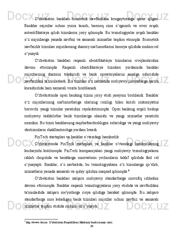 O‘zbekiston   banklari   biometrik   xavfsizlikni   kengaytirishga   qaror   qilgan.
Banklar   mijozlar   uchun   yuzni   tanish,   barmoq   izini   o‘rganish   va   ovoz   orqali
autentifikatsiya qilish tizimlarini joriy qilmoqda. Bu texnologiyalar orqali banklar
o‘z   mijozlariga  yanada   xavfsiz  va  samarali   xizmatlar  taqdim  etmoqda.  Biometrik
xavfsizlik tizimlari mijozlarning shaxsiy ma'lumotlarini himoya qilishda muhim rol
o‘ynaydi.
O‘zbekiston   banklari   raqamli   identifikatsiya   tizimlarini   rivojlantirishni
davom   ettirmoqda.   Raqamli   identifikatsiya   tizimlari   yordamida   banklar
mijozlarning   shaxsini   tekshirish   va   bank   operatsiyalarini   amalga   oshirishda
xavfsizlikni ta'minlashadi. Bu tizimlar o‘z navbatida moliyaviy jinoyatlarga qarshi
kurashishda ham samarali vosita hisoblanadi.
O‘zbekistonda   open   banking   tizimi   joriy   etish   jarayoni   boshlandi.   Banklar
o‘z   mijozlarining   ma'lumotlariga   ularning   roziligi   bilan   kirish   imkoniyatini
beruvchi   yangi   tizimlar   yaratishni   rejalashtirmoqda.   Open   banking   orqali   boshqa
moliyaviy   tashkilotlar   bank   tizimlariga   ulanishi   va   yangi   xizmatlar   yaratishi
mumkin. Bu tizim banklarning raqobatbardoshligini oshirishga va yangi moliyaviy
ekotizimlarni shakllantirishga yordam beradi.
FinTech startaplari va banklar o‘rtasidagi hamkorlik:
O‘zbekistonda   FinTech   startaplari   va   banklar   o‘rtasidagi   hamkorlikning
kuchayishi   kutilmoqda.   FinTech   kompaniyalari   yangi   moliyaviy   texnologiyalarni
ishlab   chiqishda   va   banklarga   innovatsion   yechimlarni   taklif   qilishda   faol   rol
o‘ynayapti.   Banklar,   o‘z   navbatida,   bu   texnologiyalarni   o‘z   tizimlariga   qo‘shib,
xizmatlarni yanada samarali va qulay qilishni maqsad qilmoqda. 8
O‘zbekiston   banklari   xalqaro   moliyaviy   standartlarga   muvofiq   ishlashni
davom   ettirmoqda.   Banklar   raqamli   texnologiyalarni   joriy   etishda   va   xavfsizlikni
ta'minlashda   xalqaro   me'yorlarga   rioya   qilishga   harakat   qilmoqda.   Bu   xalqaro
standartlarga   mos   keladigan   bank   tizimlari   mijozlar   uchun   xavfsiz   va   samarali
xizmatlar taqdim etishda muhim rol o‘ynaydi.
8
  http://www.cbu.uz -  O’zbekiston Respublikasi  Markaziy banki  rasmiy sayti
24 