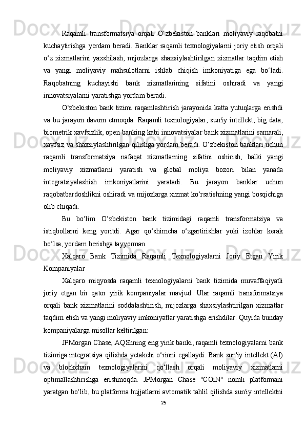Raqamli   transformatsiya   orqali   O‘zbekiston   banklari   moliyaviy   raqobatni
kuchaytirishga   yordam   beradi. Banklar   raqamli  texnologiyalarni  joriy etish  orqali
o‘z   xizmatlarini   yaxshilash,   mijozlarga   shaxsiylashtirilgan   xizmatlar   taqdim   etish
va   yangi   moliyaviy   mahsulotlarni   ishlab   chiqish   imkoniyatiga   ega   bo‘ladi.
Raqobatning   kuchayishi   bank   xizmatlarining   sifatini   oshiradi   va   yangi
innovatsiyalarni yaratishga yordam beradi.
O‘zbekiston bank tizimi raqamlashtirish jarayonida katta yutuqlarga erishdi
va bu  jarayon davom   etmoqda.  Raqamli   texnologiyalar,  sun'iy  intellekt, big  data,
biometrik xavfsizlik, open banking kabi innovatsiyalar bank xizmatlarini samarali,
xavfsiz va shaxsiylashtirilgan qilishga yordam beradi. O‘zbekiston banklari uchun
raqamli   transformatsiya   nafaqat   xizmatlarning   sifatini   oshirish,   balki   yangi
moliyaviy   xizmatlarni   yaratish   va   global   moliya   bozori   bilan   yanada
integratsiyalashish   imkoniyatlarini   yaratadi.   Bu   jarayon   banklar   uchun
raqobatbardoshlikni oshiradi va mijozlarga xizmat ko‘rsatishning yangi bosqichiga
olib chiqadi.
Bu   bo‘lim   O‘zbekiston   bank   tizimidagi   raqamli   transformatsiya   va
istiqbollarni   keng   yoritdi.   Agar   qo‘shimcha   o‘zgartirishlar   yoki   izohlar   kerak
bo‘lsa, yordam berishga tayyorman.
Xalqaro   Bank   Tizimida   Raqamli   Texnologiyalarni   Joriy   Etgan   Yirik
Kompaniyalar
Xalqaro   miqyosda   raqamli   texnologiyalarni   bank   tizimida   muvaffaqiyatli
joriy   etgan   bir   qator   yirik   kompaniyalar   mavjud.   Ular   raqamli   transformatsiya
orqali   bank   xizmatlarini   soddalashtirish,   mijozlarga   shaxsiylashtirilgan   xizmatlar
taqdim etish va yangi moliyaviy imkoniyatlar yaratishga erishdilar. Quyida bunday
kompaniyalarga misollar keltirilgan:
JPMorgan Chase, AQShning eng yirik banki, raqamli texnologiyalarni bank
tizimiga integratsiya qilishda yetakchi o‘rinni egallaydi. Bank sun'iy intellekt (AI)
va   blockchain   texnologiyalarini   qo‘llash   orqali   moliyaviy   xizmatlarni
optimallashtirishga   erishmoqda.   JPMorgan   Chase   "COiN"   nomli   platformani
yaratgan bo‘lib, bu platforma hujjatlarni avtomatik tahlil qilishda sun'iy intellektni
25 