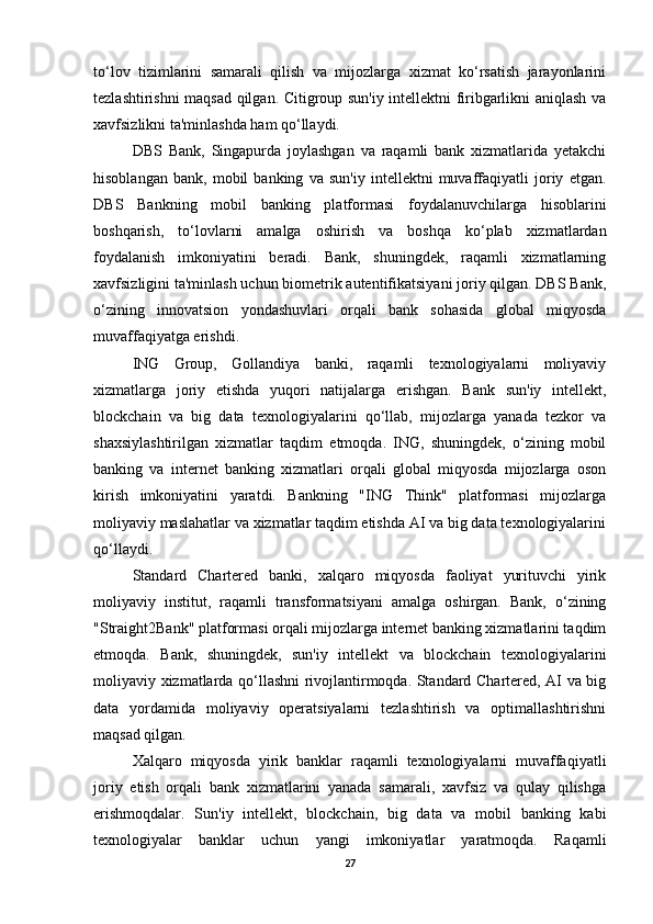 to‘lov   tizimlarini   samarali   qilish   va   mijozlarga   xizmat   ko‘rsatish   jarayonlarini
tezlashtirishni maqsad qilgan. Citigroup sun'iy intellektni firibgarlikni aniqlash va
xavfsizlikni ta'minlashda ham qo‘llaydi.
DBS   Bank,   Singapurda   joylashgan   va   raqamli   bank   xizmatlarida   yetakchi
hisoblangan   bank,   mobil   banking   va   sun'iy   intellektni   muvaffaqiyatli   joriy   etgan.
DBS   Bankning   mobil   banking   platformasi   foydalanuvchilarga   hisoblarini
boshqarish,   to‘lovlarni   amalga   oshirish   va   boshqa   ko‘plab   xizmatlardan
foydalanish   imkoniyatini   beradi.   Bank,   shuningdek,   raqamli   xizmatlarning
xavfsizligini ta'minlash uchun biometrik autentifikatsiyani joriy qilgan. DBS Bank,
o‘zining   innovatsion   yondashuvlari   orqali   bank   sohasida   global   miqyosda
muvaffaqiyatga erishdi.
ING   Group,   Gollandiya   banki,   raqamli   texnologiyalarni   moliyaviy
xizmatlarga   joriy   etishda   yuqori   natijalarga   erishgan.   Bank   sun'iy   intellekt,
blockchain   va   big   data   texnologiyalarini   qo‘llab,   mijozlarga   yanada   tezkor   va
shaxsiylashtirilgan   xizmatlar   taqdim   etmoqda.   ING,   shuningdek,   o‘zining   mobil
banking   va   internet   banking   xizmatlari   orqali   global   miqyosda   mijozlarga   oson
kirish   imkoniyatini   yaratdi.   Bankning   "ING   Think"   platformasi   mijozlarga
moliyaviy maslahatlar va xizmatlar taqdim etishda AI va big data texnologiyalarini
qo‘llaydi.
Standard   Chartered   banki,   xalqaro   miqyosda   faoliyat   yurituvchi   yirik
moliyaviy   institut,   raqamli   transformatsiyani   amalga   oshirgan.   Bank,   o‘zining
"Straight2Bank" platformasi orqali mijozlarga internet banking xizmatlarini taqdim
etmoqda.   Bank,   shuningdek,   sun'iy   intellekt   va   blockchain   texnologiyalarini
moliyaviy xizmatlarda qo‘llashni rivojlantirmoqda. Standard Chartered, AI va big
data   yordamida   moliyaviy   operatsiyalarni   tezlashtirish   va   optimallashtirishni
maqsad qilgan.
Xalqaro   miqyosda   yirik   banklar   raqamli   texnologiyalarni   muvaffaqiyatli
joriy   etish   orqali   bank   xizmatlarini   yanada   samarali,   xavfsiz   va   qulay   qilishga
erishmoqdalar.   Sun'iy   intellekt,   blockchain,   big   data   va   mobil   banking   kabi
texnologiyalar   banklar   uchun   yangi   imkoniyatlar   yaratmoqda.   Raqamli
27