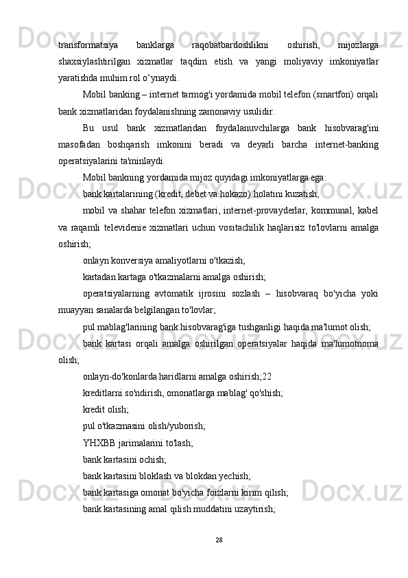transformatsiya   banklarga   raqobatbardoshlikni   oshirish,   mijozlarga
shaxsiylashtirilgan   xizmatlar   taqdim   etish   va   yangi   moliyaviy   imkoniyatlar
yaratishda muhim rol o‘ynaydi.
Mobil banking – internet tarmog'i yordamida mobil telefon (smartfon) orqali
bank xizmatlaridan foydalanishning zamonaviy usulidir.
Bu   usul   bank   xizmatlaridan   foydalanuvchilarga   bank   hisobvarag'ini
masofadan   boshqarish   imkonini   beradi   va   deyarli   barcha   internet-banking
operatsiyalarini ta'minlaydi.
Mobil bankning yordamida mijoz quyidagi imkoniyatlarga ega:
bank kartalarining (kredit, debet va hokazo) holatini kuzatish;
mobil  va shahar  telefon xizmatlari, internet-provayderlar, kommunal, kabel
va   raqamli   televidenie   xizmatlari   uchun   vositachilik   haqlarisiz   to'lovlarni   amalga
oshirish;
onlayn konversiya amaliyotlarni o'tkazish;
kartadan kartaga o'tkazmalarni amalga oshirish;
operatsiyalarning   avtomatik   ijrosini   sozlash   –   hisobvaraq   bo'yicha   yoki
muayyan sanalarda belgilangan to'lovlar;
pul mablag'larining bank hisobvarag'iga tushganligi haqida ma'lumot olish;
bank   kartasi   orqali   amalga   oshirilgan   operatsiyalar   haqida   ma'lumotnoma
olish;
onlayn-do'konlarda haridlarni amalga oshirish;22
kreditlarni so'ndirish, omonatlarga mablag' qo'shish;
kredit olish;
pul o'tkazmasini olish/yuborish;
YHXBB jarimalarini to'lash;
bank kartasini ochish;
bank kartasini bloklash va blokdan yechish;
bank kartasiga omonat bo'yicha foizlarni kirim qilish;
bank kartasining amal qilish muddatini uzaytirish;
28