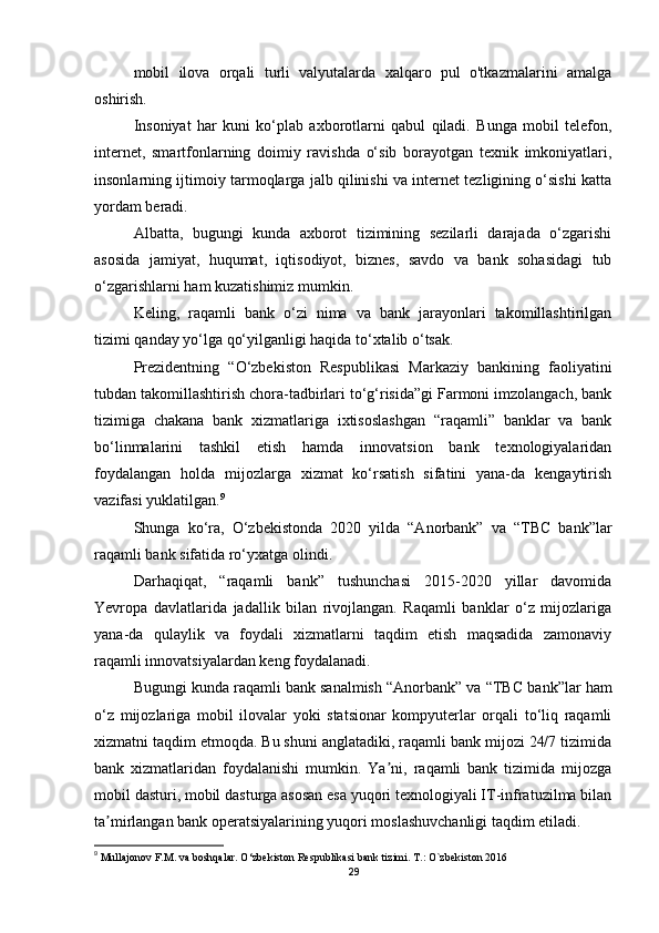 mobil   ilova   orqali   turli   valyutalarda   xalqaro   pul   o'tkazmalarini   amalga
oshirish.
Insoniyat   har   kuni   ko‘plab   axborotlarni   qabul   qiladi.   Bunga   mobil   telefon,
internet,   smartfonlarning   doimiy   ravishda   o‘sib   borayotgan   texnik   imkoniyatlari,
insonlarning ijtimoiy tarmoqlarga jalb qilinishi va internet tezligining o‘sishi katta
yordam beradi.
Albatta,   bugungi   kunda   axborot   tizimining   sezilarli   darajada   o‘zgarishi
asosida   jamiyat,   huqumat,   iqtisodiyot,   biznes,   savdo   va   bank   sohasidagi   tub
o‘zgarishlarni ham kuzatishimiz mumkin.
Keling,   raqamli   bank   o‘zi   nima   va   bank   jarayonlari   takomillashtirilgan
tizimi qanday yo‘lga qo‘yilganligi haqida to‘xtalib o‘tsak.
Prezidentning   “O‘zbekiston   Respublikasi   Markaziy   bankining   faoliyatini
tubdan takomillashtirish chora-tadbirlari to‘g‘risida”gi Farmoni imzolangach, bank
tizimiga   chakana   bank   xizmatlariga   ixtisoslashgan   “raqamli”   banklar   va   bank
bo‘linmalarini   tashkil   etish   hamda   innovatsion   bank   texnologiyalaridan
foydalangan   holda   mijozlarga   xizmat   ko‘rsatish   sifatini   yana-da   kengaytirish
vazifasi yuklatilgan. 9
Shunga   ko‘ra,   O‘zbekistonda   2020   yilda   “Anorbank”   va   “TBC   bank”lar
raqamli bank sifatida ro‘yxatga olindi.
Darhaqiqat,   “raqamli   bank”   tushunchasi   2015-2020   yillar   davomida
Yevropa   davlatlarida   jadallik   bilan   rivojlangan.   Raqamli   banklar   o‘z   mijozlariga
yana-da   qulaylik   va   foydali   xizmatlarni   taqdim   etish   maqsadida   zamonaviy
raqamli innovatsiyalardan keng foydalanadi.
Bugungi kunda raqamli bank sanalmish “Anorbank” va “TB С  bank”lar ham
o‘z   mijozlariga   mobil   ilovalar   yoki   statsionar   kompyuterlar   orqali   to‘liq   raqamli
xizmatni taqdim etmoqda. Bu shuni anglatadiki, raqamli bank mijozi 24/7 tizimida
bank   xizmatlaridan   foydalanishi   mumkin.   Ya ni,   raqamli   bank   tizimida   mijozgaʼ
mobil dasturi, mobil dasturga asosan esa yuqori texnologiyali IT-infratuzilma bilan
ta mirlangan bank operatsiyalarining yuqori moslashuvchanligi taqdim etiladi.	
ʼ
9
  Mullajonov F.M. va boshqalar. O‘zbekiston Respublikasi bank tizimi. T.: O`zbekiston 2016
29 