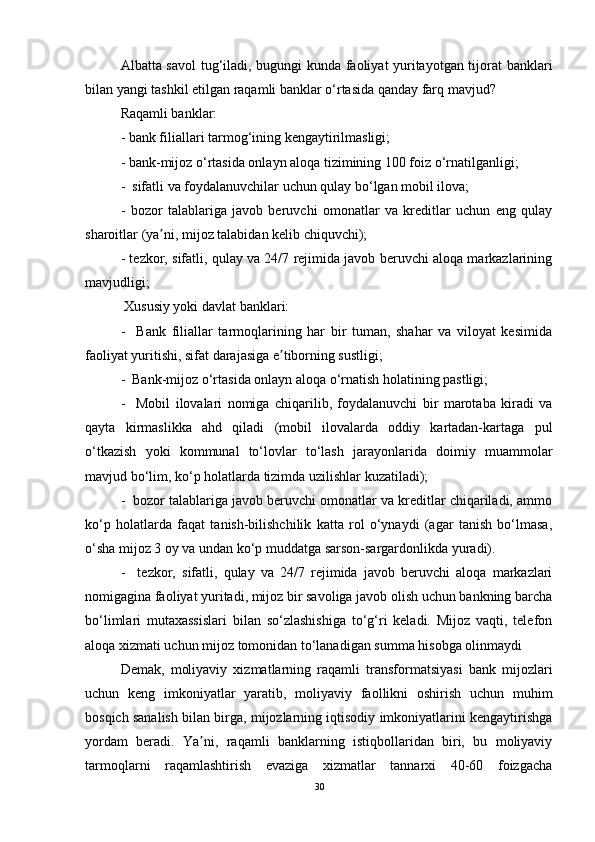 Albatta savol  tug‘iladi, bugungi kunda faoliyat yuritayotgan tijorat banklari
bilan yangi tashkil etilgan raqamli banklar o‘rtasida qanday farq mavjud?
Raqamli banklar:
- bank filiallari tarmog‘ining kengaytirilmasligi;
- bank-mijoz o‘rtasida onlayn aloqa tizimining 100 foiz o‘rnatilganligi;
-  sifatli va foydalanuvchilar uchun qulay bo‘lgan mobil ilova;
-   bozor   talablariga   javob   beruvchi   omonatlar   va   kreditlar   uchun   eng   qulay
sharoitlar (ya ni, mijoz talabidan kelib chiquvchi);ʼ
- tezkor, sifatli, qulay va 24/7 rejimida javob beruvchi aloqa markazlarining
mavjudligi;
 Xususiy yoki davlat banklari:
-     Bank   filiallar   tarmoqlarining   har   bir   tuman,   shahar   va   viloyat   kesimida
faoliyat yuritishi, sifat darajasiga e tiborning sustligi;	
ʼ
-  Bank-mijoz o‘rtasida onlayn aloqa o‘rnatish holatining pastligi;
-     Mobil   ilovalari   nomiga   chiqarilib,   foydalanuvchi   bir   marotaba   kiradi   va
qayta   kirmaslikka   ahd   qiladi   (mobil   ilovalarda   oddiy   kartadan-kartaga   pul
o‘tkazish   yoki   kommunal   to‘lovlar   to‘lash   jarayonlarida   doimiy   muammolar
mavjud bo‘lim, ko‘p holatlarda tizimda uzilishlar kuzatiladi);
-  bozor talablariga javob beruvchi omonatlar va kreditlar chiqariladi, ammo
ko‘p   holatlarda   faqat   tanish-bilishchilik   katta   rol   o‘ynaydi   (agar   tanish   bo‘lmasa,
o‘sha mijoz 3 oy va undan ko‘p muddatga sarson-sargardonlikda yuradi).
-     tezkor,   sifatli,   qulay   va   24/7   rejimida   javob   beruvchi   aloqa   markazlari
nomigagina faoliyat yuritadi, mijoz bir savoliga javob olish uchun bankning barcha
bo‘limlari   mutaxassislari   bilan   so‘zlashishiga   to‘g‘ri   keladi.   Mijoz   vaqti,   telefon
aloqa xizmati uchun mijoz tomonidan to‘lanadigan summa hisobga olinmaydi
Demak,   moliyaviy   xizmatlarning   raqamli   transformatsiyasi   bank   mijozlari
uchun   keng   imkoniyatlar   yaratib,   moliyaviy   faollikni   oshirish   uchun   muhim
bosqich sanalish bilan birga, mijozlarning iqtisodiy imkoniyatlarini kengaytirishga
yordam   beradi.   Ya ni,   raqamli   banklarning   istiqbollaridan   biri,   bu   moliyaviy	
ʼ
tarmoqlarni   raqamlashtirish   evaziga   xizmatlar   tannarxi   40-60   foizgacha
30 