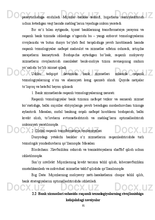 pasaytirilishiga   erishiladi.   Mijozlar   bankka   tashrifi,   hujjatlarni   rasmiylashtirish
uchun ketadigan vaqt hamda mablag‘larini tejashiga imkon yaratadi.
Bir   so‘z   bilan   aytganda,   tijorat   banklarining   transformatsiya   jarayoni   va
raqamli   bank   tizimida   ishlashga   o‘zgarishi   bu   –   yangi   axborot   texnologiyalarini
rivojlanishi   va   butun   dunyo   bo‘ylab   faol   tarqalishiga   javob   hisoblanadi   hamda
raqamli   texnologiyalar   nafaqat   mahsulot   va   xizmatlar   sifatini   oshiradi,   ortiqcha
xarajatlarni   kamaytiradi.   Boshqacha   aytadigan   bo‘lsak,   raqamli   moliyaviy
xizmatlarni   rivojlantirish   mamlakat   bank-moliya   tizimi   ravnaqining   muhim
yo‘nalishi bo‘lib xizmat qiladi
Ushbu   tadqiqot   davomida   bank   xizmatlari   sohasida   raqamli
texnologiyalarning   o‘rni   va   ahamiyati   keng   qamrab   olindi.   Quyida   natijalar
to‘liqroq va batafsil bayon qilinadi:
1. Bank xizmatlarida raqamli texnologiyalarning zarurati:
Raqamli   texnologiyalar   bank   tizimini   nafaqat   tezkor   va   samarali   xizmat
ko‘rsatishga,   balki   mijozlar   ehtiyojlariga   javob   beradigan   moslashuvchan   tizimga
aylantirdi.   Masalan,   mobil   banking   orqali   nafaqat   hisoblarni   boshqarish,   balki
kredit   olish,   to‘lovlarni   avtomatlashtirish   va   mablag‘larni   optimallashtirish
imkoniyati yaratilmoqda.
2. Global raqamli transformatsiya tendensiyalari:
Dunyodagi   yetakchi   banklar   o‘z   xizmatlarini   raqamlashtirishda   turli
texnologik yondashuvlarni qo‘llamoqda. Masalan:
Blockchain:   Xavfsizlikni   oshirish   va   tranzaktsiyalarni   shaffof   qilish   uchun
ishlatilmoqda.
Sun’iy   intellekt:   Mijozlarning   kredit   tarixini   tahlil   qilish,   kiberxavfsizlikni
mustahkamlash va individual xizmatlar taklif qilishda qo‘llanilmoqda.
Big   Data:   Mijozlarning   moliyaviy   xatti-harakatlarini   chuqur   tahlil   qilib,
bank strategiyalarini optimallashtirishda ishlatiladi.
2.2  Bank xizmatlari sohasida raqamli texnologiyalarning rivojlanishiga
kelajakdagi tavsiyalar
31