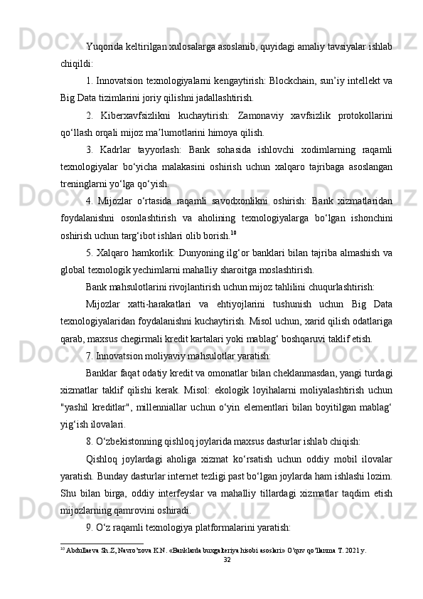 Yuqorida keltirilgan xulosalarga asoslanib, quyidagi amaliy tavsiyalar ishlab
chiqildi:
1. Innovatsion texnologiyalarni kengaytirish: Blockchain, sun’iy intellekt va
Big Data tizimlarini joriy qilishni jadallashtirish.
2.   Kiberxavfsizlikni   kuchaytirish:   Zamonaviy   xavfsizlik   protokollarini
qo‘llash orqali mijoz ma lumotlarini himoya qilish.ʼ
3.   Kadrlar   tayyorlash:   Bank   sohasida   ishlovchi   xodimlarning   raqamli
texnologiyalar   bo‘yicha   malakasini   oshirish   uchun   xalqaro   tajribaga   asoslangan
treninglarni yo‘lga qo‘yish.
4.   Mijozlar   o‘rtasida   raqamli   savodxonlikni   oshirish:   Bank   xizmatlaridan
foydalanishni   osonlashtirish   va   aholining   texnologiyalarga   bo‘lgan   ishonchini
oshirish uchun targ‘ibot ishlari olib borish. 10
5. Xalqaro hamkorlik: Dunyoning ilg‘or banklari bilan tajriba almashish va
global texnologik yechimlarni mahalliy sharoitga moslashtirish.
Bank mahsulotlarini rivojlantirish uchun mijoz tahlilini chuqurlashtirish:
Mijozlar   xatti-harakatlari   va   ehtiyojlarini   tushunish   uchun   Big   Data
texnologiyalaridan foydalanishni kuchaytirish. Misol uchun, xarid qilish odatlariga
qarab, maxsus chegirmali kredit kartalari yoki mablag‘ boshqaruvi taklif etish.
7. Innovatsion moliyaviy mahsulotlar yaratish:
Banklar faqat odatiy kredit va omonatlar bilan cheklanmasdan, yangi turdagi
xizmatlar   taklif   qilishi   kerak.   Misol:   ekologik   loyihalarni   moliyalashtirish   uchun
"yashil   kreditlar",   millenniallar   uchun   o‘yin   elementlari   bilan   boyitilgan   mablag‘
yig‘ish ilovalari.
8. O‘zbekistonning qishloq joylarida maxsus dasturlar ishlab chiqish:
Qishloq   joylardagi   aholiga   xizmat   ko‘rsatish   uchun   oddiy   mobil   ilovalar
yaratish. Bunday dasturlar internet tezligi past bo‘lgan joylarda ham ishlashi lozim.
Shu   bilan   birga,   oddiy   interfeyslar   va   mahalliy   tillardagi   xizmatlar   taqdim   etish
mijozlarning qamrovini oshiradi.
9. O‘z raqamli texnologiya platformalarini yaratish:
10
  Abdullaeva Sh.Z, Navro’zova K.N. «Banklarda buxgalteriya hisobi asoslari» O’quv qo’llanma T. 2021 y.
32