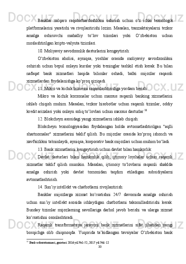 Banklar   xalqaro   raqobatbardoshlikni   oshirish   uchun   o‘z   ichki   texnologik
platformalarini yaratishi va rivojlantirishi lozim. Masalan, tranzaktsiyalarni tezkor
amalga   oshiruvchi   mahalliy   to‘lov   tizimlari   yoki   O‘zbekiston   uchun
moslashtirilgan kripto-valyuta tizimlari.
10. Moliyaviy savodxonlik dasturlarini kengaytirish:
O‘zbekiston   aholisi,   ayniqsa,   yoshlar   orasida   moliyaviy   savodxonlikni
oshirish   uchun   bepul   onlayn   kurslar   yoki   treninglar   tashkil   etish   kerak.   Bu   bilan
nafaqat   bank   xizmatlari   haqida   bilimlar   oshadi,   balki   mijozlar   raqamli
xizmatlardan foydalanishga ko‘proq qiziqadi.
11. Mikro va kichik biznesni raqamlashtirishga yordam berish:
Mikro   va   kichik   korxonalar   uchun   maxsus   raqamli   banking   xizmatlarini
ishlab   chiqish   muhim.   Masalan,   tezkor   hisobotlar   uchun   raqamli   tizimlar,   oddiy
kredit arizalari yoki onlayn soliq to‘lovlari uchun maxsus dasturlar. 11
12. Blokcheyn asosidagi yangi xizmatlarni ishlab chiqish:
Blokcheyn   texnologiyasidan   foydalangan   holda   avtomatlashtirilgan   "aqlli
shartnomalar"   xizmatlarini   taklif   qilish.   Bu   mijozlar   orasida   ko‘proq   ishonch   va
xavfsizlikni ta'minlaydi, ayniqsa, korporativ bank mijozlari uchun muhim bo‘ladi.
13. Bank xizmatlarini kengaytirish uchun davlat bilan hamkorlik:
Davlat   dasturlari   bilan   hamkorlik   qilib,   ijtimoiy   loyihalar   uchun   raqamli
xizmatlar   taklif   qilish   mumkin.   Masalan,   ijtimoiy   to‘lovlarni   raqamli   shaklda
amalga   oshirish   yoki   davlat   tomonidan   taqdim   etiladigan   subsidiyalarni
avtomatlashtirish.
14. Sun iy intellekt va chatbotlarni rivojlantirish:ʼ
Banklar   mijozlarga   xizmat   ko‘rsatishni   24/7   davomida   amalga   oshirish
uchun   sun iy   intellekt   asosida   ishlaydigan   chatbotlarni   takomillashtirishi   kerak.	
ʼ
Bunday   tizimlar   mijozlarning   savollariga   darhol   javob   berishi   va   ularga   xizmat
ko‘rsatishni osonlashtiradi.
Raqamli   transformatsiya   jarayoni   bank   xizmatlarini   sifat   jihatidan   yangi
bosqichga   olib   chiqmoqda.   Yuqorida   ta kidlangan   tavsiyalar   O‘zbekiston   bank	
ʼ
11
  Bank axborotnomasi, gazetasi 2016 yil  № 1-52, 2017 yil  № 1-12
33