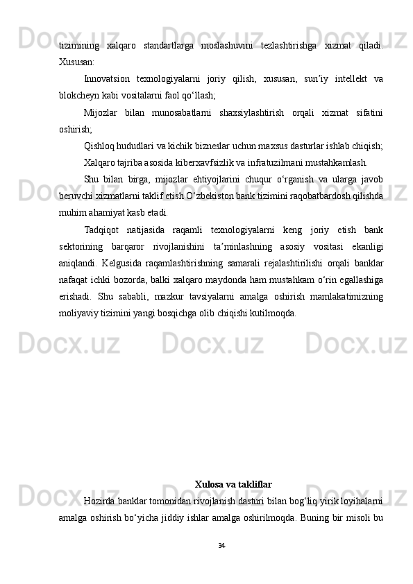 tizimining   xalqaro   standartlarga   moslashuvini   tezlashtirishga   xizmat   qiladi.
Xususan:
Innovatsion   texnologiyalarni   joriy   qilish,   xususan,   sun iy   intellekt   vaʼ
blokcheyn kabi vositalarni faol qo‘llash;
Mijozlar   bilan   munosabatlarni   shaxsiylashtirish   orqali   xizmat   sifatini
oshirish;
Qishloq hududlari va kichik bizneslar uchun maxsus dasturlar ishlab chiqish;
Xalqaro tajriba asosida kiberxavfsizlik va infratuzilmani mustahkamlash.
Shu   bilan   birga,   mijozlar   ehtiyojlarini   chuqur   o‘rganish   va   ularga   javob
beruvchi xizmatlarni taklif etish O‘zbekiston bank tizimini raqobatbardosh qilishda
muhim ahamiyat kasb etadi.
Tadqiqot   natijasida   raqamli   texnologiyalarni   keng   joriy   etish   bank
sektorining   barqaror   rivojlanishini   ta minlashning   asosiy   vositasi   ekanligi	
ʼ
aniqlandi.   Kelgusida   raqamlashtirishning   samarali   rejalashtirilishi   orqali   banklar
nafaqat ichki bozorda, balki xalqaro maydonda ham mustahkam  o‘rin egallashiga
erishadi.   Shu   sababli,   mazkur   tavsiyalarni   amalga   oshirish   mamlakatimizning
moliyaviy tizimini yangi bosqichga olib chiqishi kutilmoqda.
Xulosa va takliflar
Hozirda banklar tomonidan rivojlanish dasturi bilan bog‘liq yirik loyihalarni
amalga oshirish bo‘yicha jiddiy ishlar amalga oshirilmoqda. Buning bir misoli bu
34
