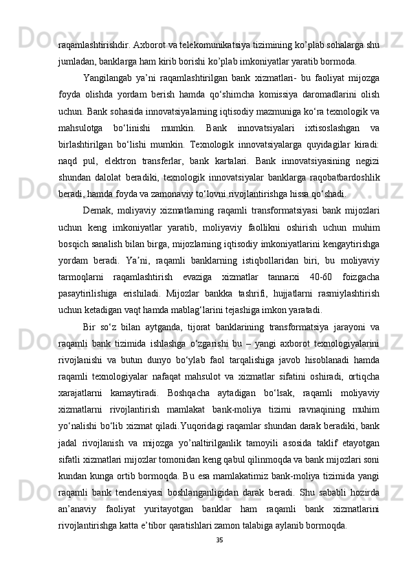 raqamlashtirishdir. Axborot va telekomunikatsiya tizimining ko’plab sohalarga shu
jumladan, banklarga ham kirib borishi ko’plab imkoniyatlar yaratib bormoda.
Yangilangab   ya’ni   raqamlashtirilgan   bank   xizmatlari-   bu   faoliyat   mijozga
foyda   olishda   yordam   berish   hamda   qo‘shimcha   komissiya   daromadlarini   olish
uchun. Bank sohasida innovatsiyalarning iqtisodiy mazmuniga ko‘ra texnologik va
mahsulotga   bo‘linishi   mumkin.   Bank   innovatsiyalari   ixtisoslashgan   va
birlashtirilgan   bo‘lishi   mumkin.   Texnologik   innovatsiyalarga   quyidagilar   kiradi:
naqd   pul,   elektron   transferlar,   bank   kartalari.   Bank   innovatsiyasining   negizi
shundan   dalolat   beradiki,   texnologik   innovatsiyalar   banklarga   raqobatbardoshlik
beradi, hamda foyda va zamonaviy to‘lovni rivojlantirishga hissa qo‘shadi.
Demak,   moliyaviy   xizmatlarning   raqamli   transformatsiyasi   bank   mijozlari
uchun   keng   imkoniyatlar   yaratib,   moliyaviy   faollikni   oshirish   uchun   muhim
bosqich sanalish bilan birga, mijozlarning iqtisodiy imkoniyatlarini kengaytirishga
yordam   beradi.   Ya ni,   raqamli   banklarning   istiqbollaridan   biri,   bu   moliyaviyʼ
tarmoqlarni   raqamlashtirish   evaziga   xizmatlar   tannarxi   40-60   foizgacha
pasaytirilishiga   erishiladi.   Mijozlar   bankka   tashrifi,   hujjatlarni   rasmiylashtirish
uchun ketadigan vaqt hamda mablag‘larini tejashiga imkon yaratadi.
Bir   so‘z   bilan   aytganda,   tijorat   banklarining   transformatsiya   jarayoni   va
raqamli   bank   tizimida   ishlashga   o‘zgarishi   bu   –   yangi   axborot   texnologiyalarini
rivojlanishi   va   butun   dunyo   bo‘ylab   faol   tarqalishiga   javob   hisoblanadi   hamda
raqamli   texnologiyalar   nafaqat   mahsulot   va   xizmatlar   sifatini   oshiradi,   ortiqcha
xarajatlarni   kamaytiradi.   Boshqacha   aytadigan   bo‘lsak,   raqamli   moliyaviy
xizmatlarni   rivojlantirish   mamlakat   bank-moliya   tizimi   ravnaqining   muhim
yo‘nalishi bo‘lib xizmat qiladi.Yuqoridagi raqamlar shundan darak beradiki, bank
jadal   rivojlanish   va   mijozga   yo’naltirilganlik   tamoyili   asosida   taklif   etayotgan
sifatli xizmatlari mijozlar tomonidan keng qabul qilinmoqda va bank mijozlari soni
kundan kunga ortib bormoqda. Bu esa mamlakatimiz bank-moliya tizimida yangi
raqamli   bank   tendensiyasi   boshlanganligidan   darak   beradi.   Shu   sababli   hozirda
an’anaviy   faoliyat   yuritayotgan   banklar   ham   raqamli   bank   xizmatlarini
rivojlantirishga katta e’tibor qaratishlari zamon talabiga aylanib bormoqda.
35
