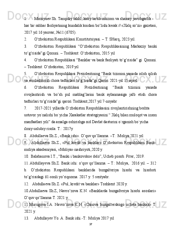 1. Mirziyoev Sh. Tanqidiy tahlil, katiy tartib-intizom va shaxsiy javobgarlik - 
har bir rahbar faoliyatining kundalik koidasi bo‘lishi kerak // «Xalq so‘zi» gazetasi,
2017 yil 16 yanvar, №11 (6705).
2. O‘zbekiston Respublikasi Konstitutsiyasi. – T. SHarq, 2023 yil.
3. O‘zbekiston   Respublikasi   “O‘zbekiston   Respublikasining   Markaziy   banki
to‘g‘risida”gi Qonuni. – Toshkent: O‘zbekiston, 2015 yil 
4. O‘zbekiston Respublikasi “Banklar va bank faoliyati to‘g‘risida” gi  Qonuni.
– Toshkent: O‘zbekiston, 2019 yil
5. O‘zbekiston Respublikasi  Prezidentining “Bank tizimini yanada isloh qilish
va erinlashtirish chora tadbirlari to’g’tisida”gi Qarori 2021-yil 15-aprel
6. O‘zbekiston   Respublikasi   Prezidentining   “Bank   tizimini   yanada
rivojlantirish   va   bo’sh   pul   mablag’larini   bank   aylanmasiga   jalb   etish   chora
tadbirlari to’g’risida”gi qarori Toshkent,2017 yil 7-noyabr
7. 2017-2021 yillarda O`zbekiston Respublikasini rivojlantirishning beshta 
ustuvor yo`nalishi bo`yicha Xarakatlar strategiyasini “ Xalq bilan muloqot va inson
manfaatlari yili” da amalga oshirishga oid Davlat dasturini o`rganish bo`yicha 
ilmiy-uslubiy risola. T.: 2017y
8. Abdullaeva S h .Z., «Bank ishi». O’quv qo’llanma. –T.: Moliya.20 21 yil
9.   Abdullaeva   Sh.Z.,   «Pul   kredit   va   banklar»   O’zbekistоn   Respublikasi   Bank-
mоliya akademiyasi, «Mоliya» nashriyoti,2020 y.
10.   Balabanova I.T., “Banki i   b ankоvskоe delо ”, Ucheb posob. Piter, 2019.
11. Abdullayeva Sh.Z. Bank ishi: o‘quv qo‘llanma. – T.: Moliya,   2016 yil. – 312
b.   O’zbekiston   Respublikasi   banklarida   buxgalteriya   hisobi   va   hisoboti
to’g’risidagi 61-sonli yo’riqnoma. 2017 y. 5 sentyabr. 
12. Abdullaeva Sh.Z. «Pul, kredit va banklar» Toshkent 2020 y. 
10.Abdullaeva   Sh.Z,   Navro’zova   K.N.   «Banklarda   buxgalteriya   hisobi   asoslari»
O’quv qo’llanma T. 2021 y. 
11.Murugova   I.A.   Navro’zova   K.N.   «Osnova   buxgalterskogo   ucheta   bankax»   T.
2021 y.
13. Abdullayev Yo. A. Bank ishi.-T.: Moliya 2017 yil
37 