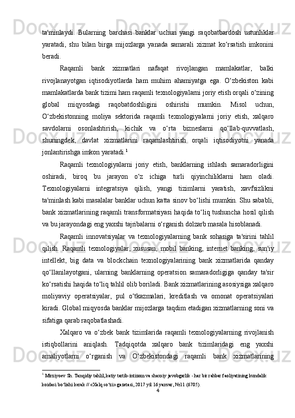 ta'minlaydi.   Bularning   barchasi   banklar   uchun   yangi   raqobatbardosh   ustunliklar
yaratadi,   shu   bilan   birga   mijozlarga   yanada   samarali   xizmat   ko‘rsatish   imkonini
beradi.
Raqamli   bank   xizmatlari   nafaqat   rivojlangan   mamlakatlar,   balki
rivojlanayotgan   iqtisodiyotlarda   ham   muhim   ahamiyatga   ega.   O‘zbekiston   kabi
mamlakatlarda bank tizimi ham raqamli texnologiyalarni joriy etish orqali o‘zining
global   miqyosdagi   raqobatdoshligini   oshirishi   mumkin.   Misol   uchun,
O‘zbekistonning   moliya   sektorida   raqamli   texnologiyalarni   joriy   etish,   xalqaro
savdolarni   osonlashtirish,   kichik   va   o‘rta   bizneslarni   qo‘llab-quvvatlash,
shuningdek,   davlat   xizmatlarini   raqamlashtirish   orqali   iqtisodiyotni   yanada
jonlantirishga imkon yaratadi. 1
Raqamli   texnologiyalarni   joriy   etish,   banklarning   ishlash   samaradorligini
oshiradi,   biroq   bu   jarayon   o‘z   ichiga   turli   qiyinchiliklarni   ham   oladi.
Texnologiyalarni   integratsiya   qilish,   yangi   tizimlarni   yaratish,   xavfsizlikni
ta'minlash kabi masalalar banklar uchun katta sinov bo‘lishi mumkin. Shu sababli,
bank xizmatlarining raqamli transformatsiyasi  haqida to‘liq tushuncha hosil qilish
va bu jarayondagi eng yaxshi tajribalarni o‘rganish dolzarb masala hisoblanadi.
Raqamli   innovatsiyalar   va   texnologiyalarning   bank   sohasiga   ta'sirini   tahlil
qilish.   Raqamli   texnologiyalar,   xususan,   mobil   banking,   internet   banking,   sun'iy
intellekt,   big   data   va   blockchain   texnologiyalarining   bank   xizmatlarida   qanday
qo‘llanilayotgani,   ularning   banklarning   operatsion   samaradorligiga   qanday   ta'sir
ko‘rsatishi haqida to‘liq tahlil olib boriladi. Bank xizmatlarining asosiysiga xalqaro
moliyaviy   operatsiyalar,   pul   o‘tkazmalari,   kreditlash   va   omonat   operatsiyalari
kiradi. Global miqyosda banklar mijozlarga taqdim etadigan xizmatlarning soni va
sifatiga qarab raqobatlashadi.
Xalqaro   va   o‘zbek   bank   tizimlarida   raqamli   texnologiyalarning   rivojlanish
istiqbollarini   aniqlash.   Tadqiqotda   xalqaro   bank   tizimlaridagi   eng   yaxshi
amaliyotlarni   o‘rganish   va   O‘zbekistondagi   raqamli   bank   xizmatlarining
1
  Mirziyoev Sh. Tanqidiy tahlil, katiy tartib-intizom va shaxsiy javobgarlik - har bir rahbar faoliyatining kundalik 
koidasi bo‘lishi kerak // «Xalq so‘zi» gazetasi, 2017 yil 16 yanvar, №11 (6705).
4