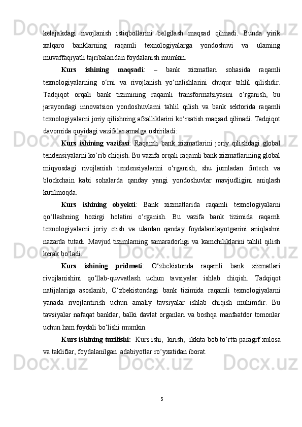 kelajakdagi   rivojlanish   istiqbollarini   belgilash   maqsad   qilinadi.   Bunda   yirik
xalqaro   banklarning   raqamli   texnologiyalarga   yondoshuvi   va   ularning
muvaffaqiyatli tajribalaridan foydalanish mumkin.
Kurs   ishining   maqsadi :   –   bank   xizmatlari   sohasida   raqamli
texnologiyalarning   o‘rni   va   rivojlanish   yo‘nalishlarini   chuqur   tahlil   qilishdir.
Tadqiqot   orqali   bank   tizimining   raqamli   transformatsiyasini   o‘rganish,   bu
jarayondagi   innovatsion   yondoshuvlarni   tahlil   qilish   va   bank   sektorida   raqamli
texnologiyalarni joriy qilishning afzalliklarini ko‘rsatish maqsad qilinadi. Tadqiqot
davomida quyidagi vazifalar amalga oshiriladi:
Kurs   ishining   vazifasi :   Raqamli   bank   xizmatlarini   joriy   qilishdagi   global
tendensiyalarni ko‘rib chiqish. Bu vazifa orqali raqamli bank xizmatlarining global
miqyosdagi   rivojlanish   tendensiyalarini   o‘rganish,   shu   jumladan   fintech   va
blockchain   kabi   sohalarda   qanday   yangi   yondoshuvlar   mavjudligini   aniqlash
kutilmoqda.
Kurs   ishining   obyekti :   Bank   xizmatlarida   raqamli   texnologiyalarni
qo‘llashning   hozirgi   holatini   o‘rganish.   Bu   vazifa   bank   tizimida   raqamli
texnologiyalarni   joriy   etish   va   ulardan   qanday   foydalanilayotganini   aniqlashni
nazarda   tutadi.   Mavjud   tizimlarning   samaradorligi   va   kamchiliklarini   tahlil   qilish
kerak bo‘ladi.
Kurs   ishining   pridmeti :   O‘zbekistonda   raqamli   bank   xizmatlari
rivojlanishini   qo‘llab-quvvatlash   uchun   tavsiyalar   ishlab   chiqish.   Tadqiqot
natijalariga   asoslanib,   O‘zbekistondagi   bank   tizimida   raqamli   texnologiyalarni
yanada   rivojlantirish   uchun   amaliy   tavsiyalar   ishlab   chiqish   muhimdir.   Bu
tavsiyalar   nafaqat   banklar,   balki   davlat   organlari   va   boshqa   manfaatdor   tomonlar
uchun ham foydali bo‘lishi mumkin.
Kurs ishining tuzilishi:   Kurs ishi,  kirish,  ikkita bob to’rtta paragrf  xulosa
va takliflar, foydalanilgan  adabiyotlar ro’yxatidan iborat.
5 