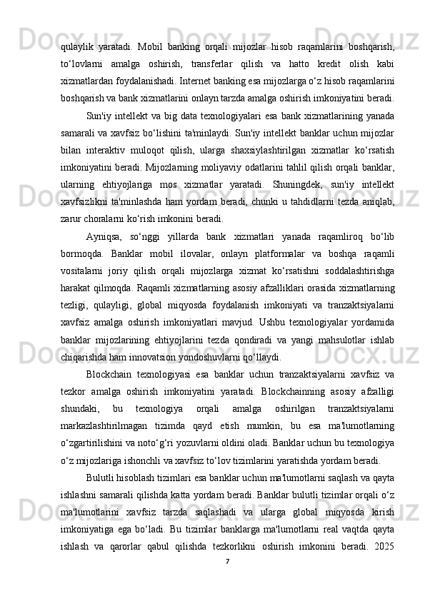 qulaylik   yaratadi.   Mobil   banking   orqali   mijozlar   hisob   raqamlarini   boshqarish,
to‘lovlarni   amalga   oshirish,   transferlar   qilish   va   hatto   kredit   olish   kabi
xizmatlardan foydalanishadi. Internet banking esa mijozlarga o‘z hisob raqamlarini
boshqarish va bank xizmatlarini onlayn tarzda amalga oshirish imkoniyatini beradi.
Sun'iy  intellekt   va  big   data   texnologiyalari   esa   bank   xizmatlarining   yanada
samarali va xavfsiz bo‘lishini ta'minlaydi. Sun'iy intellekt banklar uchun mijozlar
bilan   interaktiv   muloqot   qilish,   ularga   shaxsiylashtirilgan   xizmatlar   ko‘rsatish
imkoniyatini beradi. Mijozlarning moliyaviy odatlarini tahlil qilish orqali banklar,
ularning   ehtiyojlariga   mos   xizmatlar   yaratadi.   Shuningdek,   sun'iy   intellekt
xavfsizlikni   ta'minlashda   ham   yordam   beradi,   chunki   u   tahdidlarni   tezda   aniqlab,
zarur choralarni ko‘rish imkonini beradi.
Ayniqsa,   so‘nggi   yillarda   bank   xizmatlari   yanada   raqamliroq   bo‘lib
bormoqda.   Banklar   mobil   ilovalar,   onlayn   platformalar   va   boshqa   raqamli
vositalarni   joriy   qilish   orqali   mijozlarga   xizmat   ko‘rsatishni   soddalashtirishga
harakat qilmoqda. Raqamli xizmatlarning asosiy afzalliklari orasida xizmatlarning
tezligi,   qulayligi,   global   miqyosda   foydalanish   imkoniyati   va   tranzaktsiyalarni
xavfsiz   amalga   oshirish   imkoniyatlari   mavjud.   Ushbu   texnologiyalar   yordamida
banklar   mijozlarining   ehtiyojlarini   tezda   qondiradi   va   yangi   mahsulotlar   ishlab
chiqarishda ham innovatsion yondoshuvlarni qo‘llaydi.
Blockchain   texnologiyasi   esa   banklar   uchun   tranzaktsiyalarni   xavfsiz   va
tezkor   amalga   oshirish   imkoniyatini   yaratadi.   Blockchainning   asosiy   afzalligi
shundaki,   bu   texnologiya   orqali   amalga   oshirilgan   tranzaktsiyalarni
markazlashtirilmagan   tizimda   qayd   etish   mumkin,   bu   esa   ma'lumotlarning
o‘zgartirilishini va noto‘g‘ri yozuvlarni oldini oladi. Banklar uchun bu texnologiya
o‘z mijozlariga ishonchli va xavfsiz to‘lov tizimlarini yaratishda yordam beradi.
Bulutli hisoblash tizimlari esa banklar uchun ma'lumotlarni saqlash va qayta
ishlashni samarali qilishda katta yordam beradi. Banklar bulutli tizimlar orqali o‘z
ma'lumotlarini   xavfsiz   tarzda   saqlashadi   va   ularga   global   miqyosda   kirish
imkoniyatiga   ega   bo‘ladi.   Bu   tizimlar   banklarga   ma'lumotlarni   real   vaqtda   qayta
ishlash   va   qarorlar   qabul   qilishda   tezkorlikni   oshirish   imkonini   beradi.   2025
7