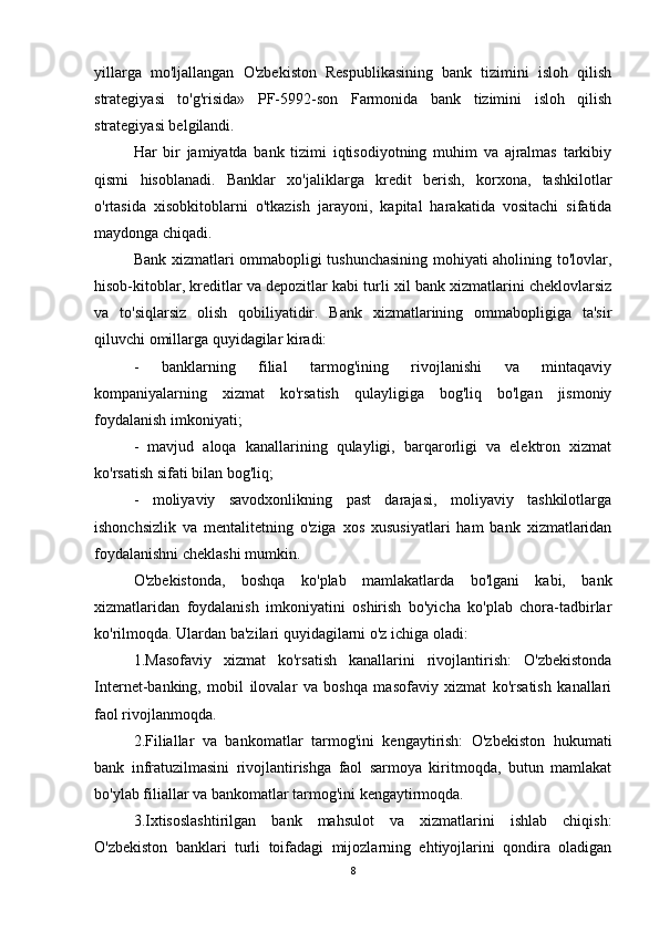 yillarga   mo'ljallangan   O'zbekiston   Respublikasining   bank   tizimini   isloh   qilish
strategiyasi   to'g'risida»   PF-5992-son   Farmonida   bank   tizimini   isloh   qilish
strategiyasi belgilandi.
Har   bir   jamiyatda   bank   tizimi   iqtisodiyotning   muhim   va   ajralmas   tarkibiy
qismi   hisoblanadi.   Banklar   xo'jaliklarga   kredit   berish,   korxona,   tashkilotlar
o'rtasida   xisobkitoblarni   o'tkazish   jarayoni,   kapital   harakatida   vositachi   sifatida
maydonga chiqadi.
Bank xizmatlari ommabopligi tushunchasining mohiyati aholining to'lovlar,
hisob-kitoblar, kreditlar va depozitlar kabi turli xil bank xizmatlarini cheklovlarsiz
va   to'siqlarsiz   olish   qobiliyatidir.   Bank   xizmatlarining   ommabopligiga   ta'sir
qiluvchi omillarga quyidagilar kiradi:
-   banklarning   filial   tarmog'ining   rivojlanishi   va   mintaqaviy
kompaniyalarning   xizmat   ko'rsatish   qulayligiga   bog'liq   bo'lgan   jismoniy
foydalanish imkoniyati;
-   mavjud   aloqa   kanallarining   qulayligi,   barqarorligi   va   elektron   xizmat
ko'rsatish sifati bilan bog'liq;
-   moliyaviy   savodxonlikning   past   darajasi,   moliyaviy   tashkilotlarga
ishonchsizlik   va   mentalitetning   o'ziga   xos   xususiyatlari   ham   bank   xizmatlaridan
foydalanishni cheklashi mumkin.
O'zbekistonda,   boshqa   ko'plab   mamlakatlarda   bo'lgani   kabi,   bank
xizmatlaridan   foydalanish   imkoniyatini   oshirish   bo'yicha   ko'plab   chora-tadbirlar
ko'rilmoqda. Ulardan ba'zilari quyidagilarni o'z ichiga oladi:
1.Masofaviy   xizmat   ko'rsatish   kanallarini   rivojlantirish:   O'zbekistonda
Internet-banking,   mobil   ilovalar   va   boshqa   masofaviy   xizmat   ko'rsatish   kanallari
faol rivojlanmoqda.
2.Filiallar   va   bankomatlar   tarmog'ini   kengaytirish:   O'zbekiston   hukumati
bank   infratuzilmasini   rivojlantirishga   faol   sarmoya   kiritmoqda,   butun   mamlakat
bo'ylab filiallar va bankomatlar tarmog'ini kengaytirmoqda.
3.Ixtisoslashtirilgan   bank   mahsulot   va   xizmatlarini   ishlab   chiqish:
O'zbekiston   banklari   turli   toifadagi   mijozlarning   ehtiyojlarini   qondira   oladigan
8 