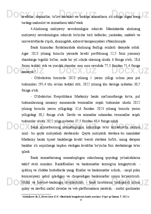 kreditlar,   depozitlar,   to'lov   kartalari   va   boshqa   xizmatlarni   o'z   ichiga   olgan   keng
turdagi mahsulot va xizmatlarni taklif etadi.
4.Aholining   moliyaviy   savodxonligini   oshirish:   Mamlakatda   aholining
moliyaviy   savodxonligini   oshirish   bo'yicha   turli   tadbirlar,   jumladan,   maktab   va
universitetlarda o'qish, shuningdek, axborot kampaniyalari o'tkazilmoqda.
Bank   tizimidan   foydalanishda   aholining   faolligi   sezilarli   darajada   oshdi.
Agar   2023   yilning   birinchi   yarmida   kredit   portfelining   22,5   foizi   jismoniy
shaxslarga   tegishli   bo'lsa,   unda   bir   yil   ichida   ularning   ulushi   6   foizga   o'sib,   28,6
foizni tashkil etdi va yuridik shaxslar  soni  mos ravishda 77,5 foizdan 71,4 foizga
kamaydi. 3
-   O'zbekiston   bozorida   2023   yilning   1   yarim   yilligi   uchun   jami   pul
tushumlari   295,4   trln   so'mni   tashkil   etib,   2022   yilning   shu   davriga   nisbatan   30,7
foizga o'sdi.
-   O'zbekiston   Respublikasi   Markaziy   banki   ma'lumotlariga   ko'ra,   pul
tushumlarining   umumiy   summasida   terminallar   orqali   tushumlar   ulushi   2022
yilning   birinchi   yarim   yilligidagi   32,6   foizdan   2023   yilning   birinchi   yarim
yilligidagi   38,2   foizga   o'sdi.   Savdo   va   xizmatlar   sohasidan   terminallar   orqali
tushumlar ulushi 2022 yilga nisbatan 37,5 foizdan 40,4 foizga oshdi.
Bank   xizmatlarining   ommabopligini   oshirishga   ta'sir   ko'rsatuvchi   muhim
omil-   bu   qayta   moliyalash   stavkasidir.   Qayta   moliyalsh   stavkasi-bu   mamlakat
Markaziy   banki   tijorat   banklariga   kredit   berish   stavkasi   bo'lib,   uning   darajasi
banklar   o'z   mijozlariga   taqdim   etadigan   kreditlar   bo'yicha   foiz   stavkalariga   ta'sir
qiladi.
Bank   xizmatlarining   ommabopligini   oshirihning   quyidagi   yo'nalishlarini
taklif   etish   mumkin:   Bankfiliallari   va   bankomatlar   tarmog'ini   kengaytirish:   -
qishloq va chekka  hududlarda  yangi  filiallar  va bankomatlar  ochish;  -  naqd pulni
komissiyasiz   qabul   qiladigan   va   chiqaradigan   bankomatlar   sonini   ko'payitirish.
Mobil   va   Internet-bankingni   rivojlantirish:   -   bank   hisoblarini   boshqarish   uchun
qulay va xavfsiz mobil ilovalar va veb-platformalarni yaratish; - mobil qurilmalar
3
  Abdullaeva Sh.Z, Navro’zova K.N. «Banklarda buxgalteriya hisobi asoslari» O’quv qo’llanma T. 2021 y.
9