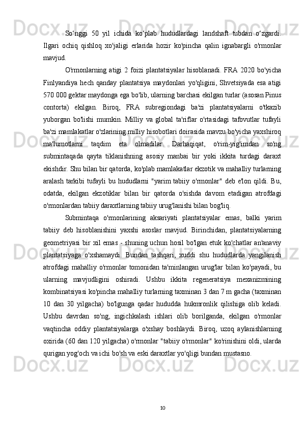 So‘nggi   50   yil   ichida   ko‘plab   hududlardagi   landshaft   tubdan   o‘zgardi.
Ilgari   ochiq   qishloq   xo'jaligi   erlarida   hozir   ko'pincha   qalin   ignabargli   o'rmonlar
mavjud. 
O'rmonlarning  atigi  2  foizi   plantatsiyalar  hisoblanadi.   FRA  2020  bo'yicha
Finlyandiya   hech   qanday   plantatsiya   maydonlari   yo'qligini,   Shvetsiyada   esa   atigi
570 000 gektar maydonga ega bo'lib, ularning barchasi ekilgan turlar (asosan Pinus
contorta)   ekilgan.   Biroq,   FRA   subregiondagi   ba'zi   plantatsiyalarni   o'tkazib
yuborgan   bo'lishi   mumkin.   Milliy   va   global   ta'riflar   o'rtasidagi   tafovutlar   tufayli
ba'zi mamlakatlar o'zlarining milliy hisobotlari doirasida mavzu bo'yicha yaxshiroq
ma'lumotlarni   taqdim   eta   olmadilar.   Darhaqiqat,   o'rim-yig'imdan   so'ng
submintaqada   qayta   tiklanishning   asosiy   manbai   bir   yoki   ikkita   turdagi   daraxt
ekishdir. Shu bilan bir qatorda, ko'plab mamlakatlar ekzotik va mahalliy turlarning
aralash  tarkibi   tufayli   bu hududlarni  "yarim   tabiiy o'rmonlar"  deb  e'lon  qildi.  Bu,
odatda,   ekilgan   ekzotiklar   bilan   bir   qatorda   o'sishda   davom   etadigan   atrofdagi
o'rmonlardan tabiiy daraxtlarning tabiiy urug'lanishi bilan bog'liq.
Submintaqa   o'rmonlarining   aksariyati   plantatsiyalar   emas,   balki   yarim
tabiiy   deb   hisoblanishini   yaxshi   asoslar   mavjud.   Birinchidan,   plantatsiyalarning
geometriyasi  bir  xil  emas - shuning uchun hosil  bo'lgan etuk ko'chatlar  an'anaviy
plantatsiyaga   o'xshamaydi.   Bundan   tashqari,   xuddi   shu   hududlarda   yangilanish
atrofdagi   mahalliy  o'rmonlar   tomonidan  ta'minlangan   urug'lar   bilan   ko'payadi,   bu
ularning   mavjudligini   oshiradi.   Ushbu   ikkita   regeneratsiya   mexanizmining
kombinatsiyasi ko'pincha mahalliy turlarning taxminan 3 dan 7 m gacha (taxminan
10   dan   30   yilgacha)   bo'lgunga   qadar   hududda   hukmronlik   qilishiga   olib   keladi.
Ushbu   davrdan   so'ng,   ingichkalash   ishlari   olib   borilganda,   ekilgan   o'rmonlar
vaqtincha   oddiy   plantatsiyalarga   o'xshay   boshlaydi.   Biroq,   uzoq   aylanishlarning
oxirida (60 dan 120 yilgacha) o'rmonlar "tabiiy o'rmonlar" ko'rinishini oldi, ularda
qurigan yog'och va ichi bo'sh va eski daraxtlar yo'qligi bundan mustasno.
10 