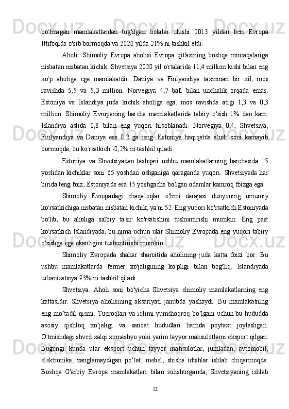 bo'lmagan   mamlakatlardan   tug'ilgan   bolalar   ulushi   2013   yildan   beri   Evropa
Ittifoqida o'sib bormoqda va 2020 yilda 21% ni tashkil etdi.
Aholi:   Shimoliy   Evropa   aholisi   Evropa   qit'asining   boshqa   mintaqalariga
nisbatan nisbatan kichik. Shvetsiya 2020 yil o'rtalarida 11,4 million kishi bilan eng
ko'p   aholiga   ega   mamlakatdir.   Daniya   va   Finlyandiya   taxminan   bir   xil,   mos
ravishda   5,5   va   5,3   million.   Norvegiya   4,7   ball   bilan   unchalik   orqada   emas.
Estoniya   va   Islandiya   juda   kichik   aholiga   ega,   mos   ravishda   atigi   1,3   va   0,3
million.   Shimoliy   Evropaning   barcha   mamlakatlarida   tabiiy   o'sish   1%   dan   kam.
Islandiya   aslida   0,8   bilan   eng   yuqori   hisoblanadi.   Norvegiya   0,4,   Shvetsiya,
Finlyandiya   va   Daniya   esa   0,2   ga   teng.   Estoniya   haqiqatda   aholi   soni   kamayib
bormoqda, bu ko'rsatkich -0,2% ni tashkil qiladi.
Estoniya   va   Shvetsiyadan   tashqari   ushbu   mamlakatlarning   barchasida   15
yoshdan   kichiklar   soni   65   yoshdan   oshganiga   qaraganda   yuqori.   Shvetsiyada   har
birida teng foiz, Estoniyada esa 15 yoshgacha bo'lgan odamlar kamroq foizga ega.
Shimoliy   Evropadagi   chaqaloqlar   o'limi   darajasi   dunyoning   umumiy
ko'rsatkichiga nisbatan nisbatan kichik, ya'ni 52. Eng yuqori ko'rsatkich Estoniyada
bo'lib,   bu   aholiga   salbiy   ta'sir   ko'rsatishini   tushuntirishi   mumkin.   Eng   past
ko'rsatkich Islandiyada, bu nima uchun ular Shimoliy Evropada eng yuqori tabiiy
o'sishga ega ekanligini tushuntirishi mumkin.
Shimoliy   Evropada   shahar   sharoitida   aholining   juda   katta   foizi   bor.   Bu
ushbu   mamlakatlarda   fermer   xo'jaligining   ko'pligi   bilan   bog'liq.   Islandiyada
urbanizatsiya 93% ni tashkil qiladi.
Shvetsiya:   Aholi   soni   bo'yicha   Shvetsiya   shimoliy   mamlakatlarning   eng
kattasidir.   Shvetsiya   aholisining   aksariyati   janubda   yashaydi.   Bu   mamlakatning
eng mo’tadil qismi. Tuproqlari va iqlimi yumshoqroq bo lgani uchun bu hududdaʻ
asosiy   qishloq   xo jaligi   va   sanoat   hududlari   hamda   poytaxt   joylashgan.	
ʻ
O'tmishdagi shved xalqi xomashyo yoki yarim tayyor mahsulotlarni eksport qilgan.
Bugungi   kunda   ular   eksport   uchun   tayyor   mahsulotlar,   jumladan,   avtomobil,
elektronika,   zanglamaydigan   po‘lat,   mebel,   shisha   idishlar   ishlab   chiqarmoqda.
Boshqa   G'arbiy   Evropa   mamlakatlari   bilan   solishtirganda,   Shvetsiyaning   ishlab
12 