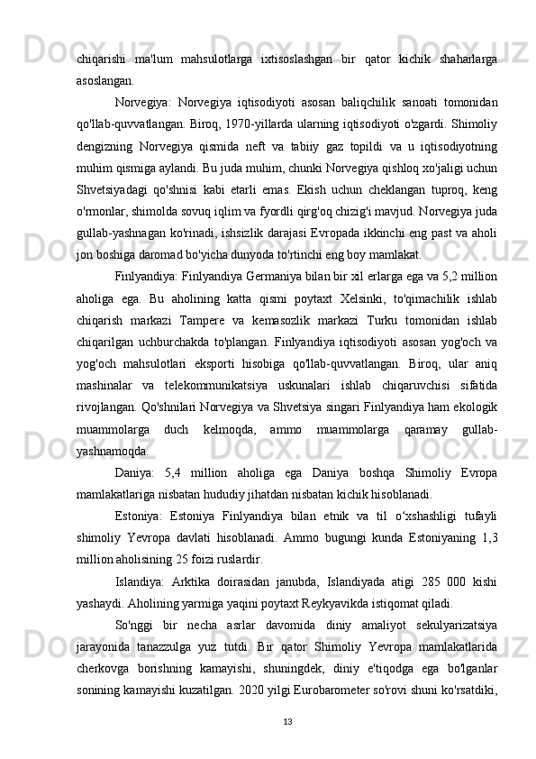 chiqarishi   ma'lum   mahsulotlarga   ixtisoslashgan   bir   qator   kichik   shaharlarga
asoslangan.
Norvegiya:   Norvegiya   iqtisodiyoti   asosan   baliqchilik   sanoati   tomonidan
qo'llab-quvvatlangan. Biroq, 1970-yillarda ularning iqtisodiyoti o'zgardi. Shimoliy
dengizning   Norvegiya   qismida   neft   va   tabiiy   gaz   topildi   va   u   iqtisodiyotning
muhim qismiga aylandi. Bu juda muhim, chunki Norvegiya qishloq xo'jaligi uchun
Shvetsiyadagi   qo'shnisi   kabi   etarli   emas.   Ekish   uchun   cheklangan   tuproq,   keng
o'rmonlar, shimolda sovuq iqlim va fyordli qirg'oq chizig'i mavjud. Norvegiya juda
gullab-yashnagan ko'rinadi, ishsizlik darajasi Evropada ikkinchi eng past  va aholi
jon boshiga daromad bo'yicha dunyoda to'rtinchi eng boy mamlakat.
Finlyandiya: Finlyandiya Germaniya bilan bir xil erlarga ega va 5,2 million
aholiga   ega.   Bu   aholining   katta   qismi   poytaxt   Xelsinki,   to'qimachilik   ishlab
chiqarish   markazi   Tampere   va   kemasozlik   markazi   Turku   tomonidan   ishlab
chiqarilgan   uchburchakda   to'plangan.   Finlyandiya   iqtisodiyoti   asosan   yog'och   va
yog'och   mahsulotlari   eksporti   hisobiga   qo'llab-quvvatlangan.   Biroq,   ular   aniq
mashinalar   va   telekommunikatsiya   uskunalari   ishlab   chiqaruvchisi   sifatida
rivojlangan. Qo'shnilari Norvegiya va Shvetsiya singari Finlyandiya ham ekologik
muammolarga   duch   kelmoqda,   ammo   muammolarga   qaramay   gullab-
yashnamoqda.
Daniya:   5,4   million   aholiga   ega   Daniya   boshqa   Shimoliy   Evropa
mamlakatlariga nisbatan hududiy jihatdan nisbatan kichik hisoblanadi. 
Estoniya:   Estoniya   Finlyandiya   bilan   etnik   va   til   o xshashligi   tufayliʻ
shimoliy   Yevropa   davlati   hisoblanadi.   Ammo   bugungi   kunda   Estoniyaning   1,3
million aholisining 25 foizi ruslardir. 
Islandiya:   Arktika   doirasidan   janubda,   Islandiyada   atigi   285   000   kishi
yashaydi. Aholining yarmiga yaqini poytaxt Reykyavikda istiqomat qiladi. 
So'nggi   bir   necha   asrlar   davomida   diniy   amaliyot   sekulyarizatsiya
jarayonida   tanazzulga   yuz   tutdi.   Bir   qator   Shimoliy   Yevropa   mamlakatlarida
cherkovga   borishning   kamayishi,   shuningdek,   diniy   e'tiqodga   ega   bo'lganlar
sonining kamayishi kuzatilgan. 2020 yilgi Eurobarometer so'rovi shuni ko'rsatdiki,
13 