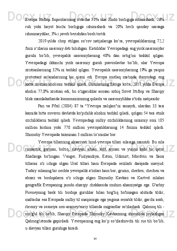 Evropa Ittifoqi fuqarolarining o'rtacha 51% ular Xudo borligiga ishonishadi, 26%
ruh   yoki   hayot   kuchi   borligiga   ishonishadi   va   20%   hech   qanday   narsaga
ishonmaydilar, 3% i javob berishdan bosh tortdi. 
2019-yilda   chop   etilgan   so‘rov   natijalariga   ko‘ra,   yevropaliklarning   72,2
foizi o‘zlarini nasroniy deb bilishgan. Katoliklar Yevropadagi eng yirik nasroniylar
guruhi   bo lib,   yevropalik   nasroniylarning   48%   dan   ortig ini   tashkil   qilgan.ʻ ʻ
Yevropadagi   ikkinchi   yirik   nasroniy   guruh   pravoslavlar   bo lib,   ular   Yevropa	
ʻ
xristianlarining  32%   ni   tashkil  qilgan.  Yevropalik  nasroniylarning  19%  ga   yaqini
protestant   an'analarining   bir   qismi   edi.   Evropa   mutlaq   ma'noda   dunyodagi   eng
katta xristian aholisini tashkil qiladi. Olimlarning fikriga ko'ra, 2017 yilda Evropa
aholisi   77,8%   xristian   edi,   bu   o'zgarishlar   asosan   sobiq   Sovet   Ittifoqi   va   Sharqiy
blok mamlakatlarida kommunizmning qulashi va nasroniylikka o'tishi natijasidir.
Pan   va   Pfeil   (2004)   87   ta   "Yevropa   xalqlari"ni   sanaydi,   ulardan   33   tasi
kamida bitta suveren davlatda ko'pchilik aholini tashkil qiladi, qolgan 54 tasi etnik
ozchiliklarni   tashkil   qiladi.   Yevropadagi   milliy   ozchiliklarning   umumiy   soni   105
million   kishini   yoki   770   million   yevropaliklarning   14   foizini   tashkil   qiladi.
Shimoliy Yevropada taxminan 3 million lo‘minlar bor.
Yevropa tillarining aksariyati hind-yevropa tillari oilasiga mansub. Bu oila
romantik,   german,   boltiq,   slavyan,   alban,   kelt,   arman   va   yunon   kabi   bir   qator
filiallarga   bo'lingan.   Venger,   Finlyandiya,   Eston,   Udmurt,   Mordvin   va   Sami
tillarini   o'z   ichiga   olgan   Ural   tillari   ham   Evropada   sezilarli   darajada   mavjud.
Turkiy oilaning bir nechta yevropalik a'zolari ham bor, gruzin, cherkes, chechen va
abxaz   va   boshqalarni   o'z   ichiga   olgan   Shimoliy   Kavkaz   va   Kartvel   oilalari
geografik   Evropaning   janubi-sharqiy   chekkasida   muhim   ahamiyatga   ega.   G'arbiy
Pireneyning   bask   tili   boshqa   guruhlar   bilan   bog'liq   bo'lmagan   alohida   tildir,
maltacha esa Evropada milliy til maqomiga ega yagona semitik tildir, garchi arab,
ibroniy va ossuriya neo-aramey/suriy tillarida migrantlar so'zlashadi. Qalmoq tili -
mo'g'ul   tili   bo'lib,   Sharqiy   Evropada   Shimoliy   Kavkazning   shimolida   joylashgan
Qalmog'istonda gapiriladi. Yevropaning eng ko p so zlashuvchi tili rus tili bo lib,	
ʻ ʻ ʻ
u slavyan tillari guruhiga kiradi.
14 