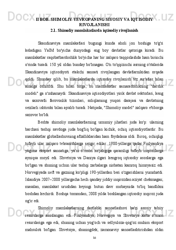 II BOB. SHIMOLIY YEVROPANING SIYOSIY VA IQTISODIY
RIVOJLANISHI
2.1. Shimoliy mamlakatlarda iqtisodiy rivojlanish
Skandinaviya   mamlakatlari   bugungi   kunda   aholi   jon   boshiga   to'g'ri
keladigan   YaIM   bo'yicha   dunyodagi   eng   boy   davlatlar   qatoriga   kiradi.   Bu
mamlakatlar raqobatbardoshlik bo'yicha har bir xalqaro taqqoslashda ham birinchi
o'rinda turadi. 150 yil oldin bunday bo'lmagan. O'n to'qqizinchi asrning o'rtalarida
Skandinaviya   iqtisodiyoti   etakchi   sanoati   rivojlangan   davlatlarnikidan   orqada
qoldi.   Shunday   qilib,   bu   mamlakatlarda   iqtisodiy   rivojlanish   tez   sur'atlar   bilan
amalga   oshirildi.   Shu   bilan   birga,   bu   mamlakatlar   samaradorlikning   "darslik
modeli" ga o'xshamaydi: Skandinaviya iqtisodiyotlari yirik davlat sektorlari, keng
va   saxovatli   farovonlik   tizimlari,   soliqlarning   yuqori   darajasi   va   davlatning
sezilarli ishtiroki bilan ajralib turadi. Natijada, "Shimoliy model" xalqaro e'tiborga
sazovor bo'ldi.
Beshta   shimoliy   mamlakatlarning   umumiy   jihatlari   juda   ko'p:   ularning
barchasi   tashqi   savdoga   juda   bog'liq   bo'lgan   kichik,   ochiq   iqtisodiyotlardir.   Bu
mamlakatlar globallashuvning afzalliklaridan ham foydalana oldi. Biroq, ochiqligi
tufayli   ular   xalqaro   tebranishlarga   sezgir   edilar.   1980-yillarga   qadar   Finlyandiya
yagona   eksport   sanoatiga,   ya'ni   o'rmon   xo'jaligiga   qaramligi   tufayli   inqirozlarga
ayniqsa   moyil   edi.   Shvetsiya   va   Daniya   ilgari   kengroq   iqtisodiy   asoslarga   ega
bo'lgan   va   shuning   uchun   ular   tashqi   zarbalarga   nisbatan   kamroq   himoyasiz   edi.
Norvegiyada  neft  va gazning ko'pligi  190-yillardan beri  o'zgarishlarni  yumshatdi.
Islandiya 2007–2008 yillargacha hech qanday jiddiy inqirozdan aziyat chekmagan;
masalan,   mamlakat   urushdan   keyingi   butun   davr   mobaynida   to'liq   bandlikni
boshdan kechirdi.  Boshqa tomondan, 2008 yilda boshlangan iqtisodiy inqiroz juda
og'ir edi.
Shimoliy   mamlakatlarning   dastlabki   sanoatlashuvi   ba'zi   asosiy   tabiiy
resurslarga   asoslangan   edi.   Finlyandiya,   Norvegiya   va   Shvetsiya   katta   o'rmon
resurslariga   ega   edi,   shuning   uchun   yog'och   va   sellyuloza-qog'oz   muhim   eksport
mahsuloti   bo'lgan.   Shvetsiya,   shuningdek,   zamonaviy   sanoatlashtirishdan   oldin
16 